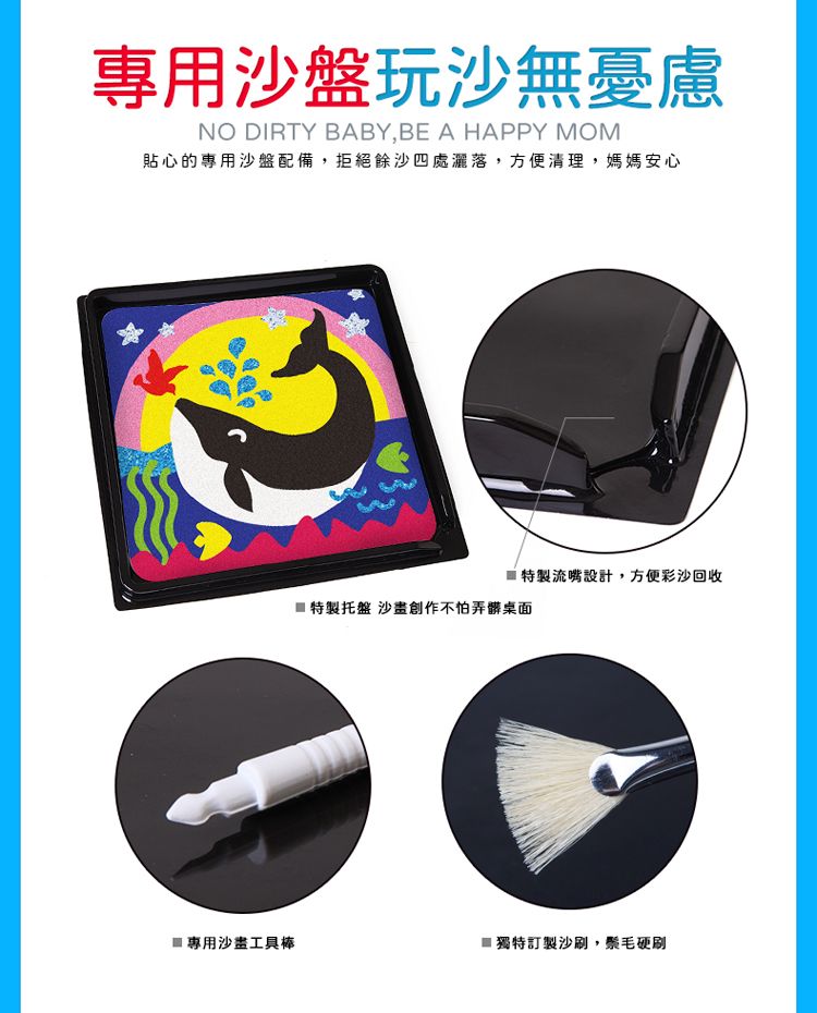 專用沙盤玩沙無憂慮NO DIRTY BABY,BE A HAPPY MOM貼心的專用沙盤配備,拒絕餘沙四處灑落,方便清理,媽媽安心流嘴設計,方便彩沙回收特製托盤 沙創作不怕弄髒桌面 專用沙工具棒獨特訂製沙刷,鬃毛硬刷