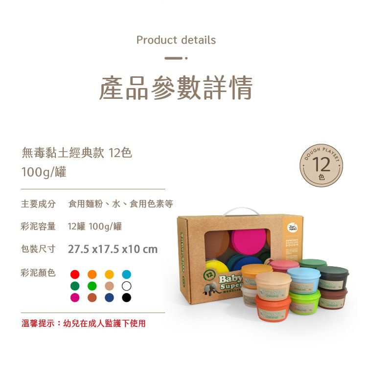 Product details產品參數詳情無毒黏土經典款 12色100g/罐主要成分 食用麵粉、水、食用色素等彩泥容量 12罐 100g/罐包裝尺寸 27.5x17.5 x10cm彩泥顏色溫馨提示:幼兒在成人監護下使用BabySuperDOUGH12色