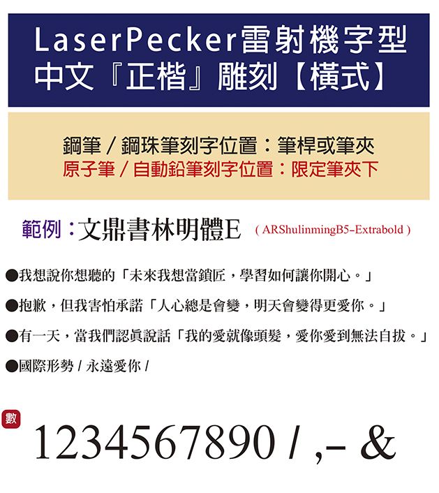 LaserPecker雷射機字型中文『正楷雕刻【橫式】鋼筆鋼珠筆刻字位置:筆桿或筆夾原子筆/自動鉛筆刻字位置:限定筆夾下範例:文鼎書林明體E (ARShulinmingB5Extrabold)我想說你想聽的未來我想當鎖匠學習如何讓你開心 抱歉,但我害怕承諾「人心總是會變,明天會變得更愛你。」有一天,當我們認真說話「我的愛就像頭髮,愛你愛到無法。」 國際形勢/永遠愛你/數1234567890/, &