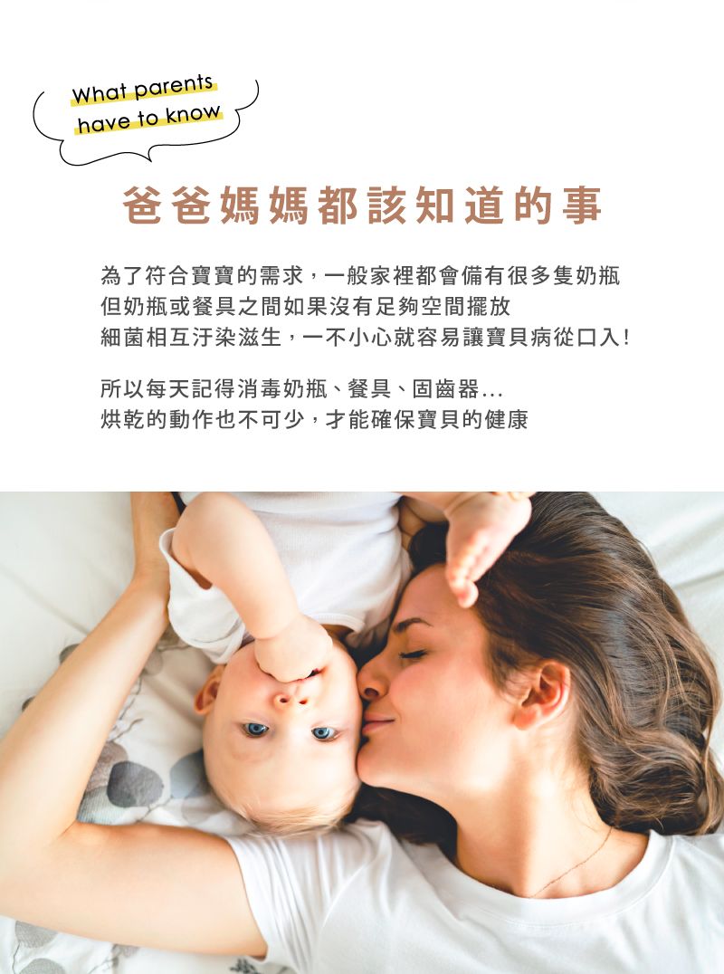 What parentshave to know爸爸媽媽都該知道的事為了符合寶寶的需求,一般家裡都會有很多隻奶瓶但奶瓶或餐具之間如果沒有足夠空間擺放細菌相互汙染滋生,一不小心就容易讓寶貝病從口入!所以每天記得消毒奶瓶、餐具、固齒器...烘乾的動作也不可少,才能確保寶貝的健康