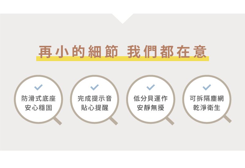 再小的細節 我們都在意防滑式底座安心穩固完成提示音貼心提醒低分貝運作可拆隔塵網安靜無擾乾淨衛生