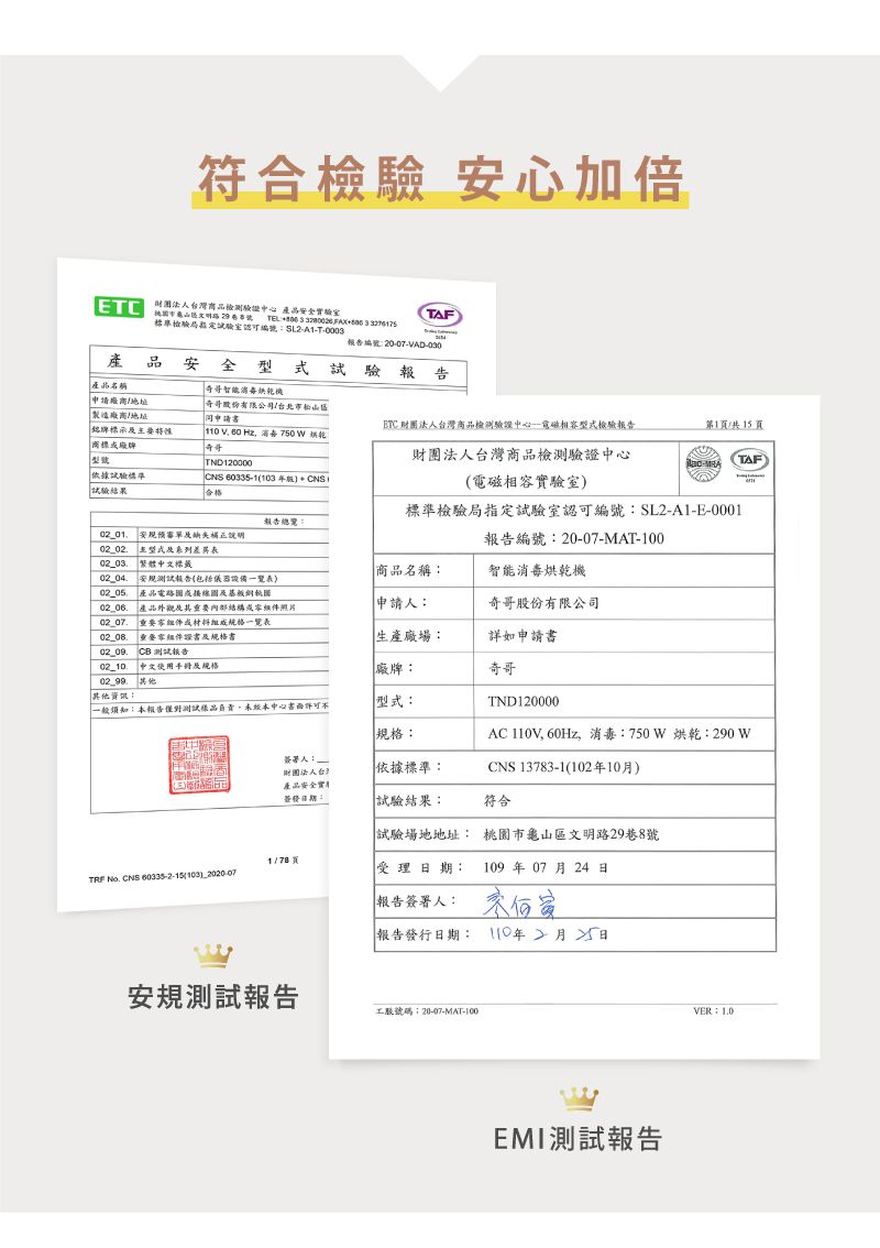符合 安心加倍  財團法人商品檢測驗證心 產品驗AFTEL    3 標準檢驗局室認可編號T0003報告編號2007VAD-030產品安全試驗報告產品名稱奇哥智能機申請地址製造廠商地址奇哥股份有限公司台北市松山區同申請書ETC 財團法人台灣商品檢測驗證中心-相容型式檢驗報告第1/共15頁銘牌標示商標牌  消毒 750W 烘乾中型號TND120000依據試驗標準試驗結果CNS 60335-3合格財團法人台灣商品檢測驗證中心電磁相容實驗室TAF-報告總覽安規說明02_02型式系列表02_03繁體中文標籤標準檢驗局指定試驗室認可編號:SL2-A1-E-0001報告編號:20-07-MAT-100商品名稱:智能消毒烘乾機安規測試報告(包括儀器設備一覽表) 產品電路接線及基板銅圖產品外觀及其或照片申請人:奇哥股份有限公司02_07重要零組件或組成一覽表02_08重要零組件證書及規格書生產廠場:詳如申請書 測試報告 中文使用及規格. 其他其他資訊:廠牌:一般須知:本報告僅對測試樣品未經本中心型式:規格:奇哥TND120000AC 110V, 60Hz,消毒:750W 烘乾:290 W簽署人:財團法人台灣產品安全實簽發:依據標準:CNS 13783-1(102年10月)試驗結果:符合試驗場地地址: 市龜山區文明路29巷8號 TRF No. CNS 60335-2-15(103)_2020-07受理期:109年 07 月24 日報告簽署人:報告發行日期: 110年2月日安規測試報告工號碼:20-407-MAT-100EMI測試報告VER:1.0