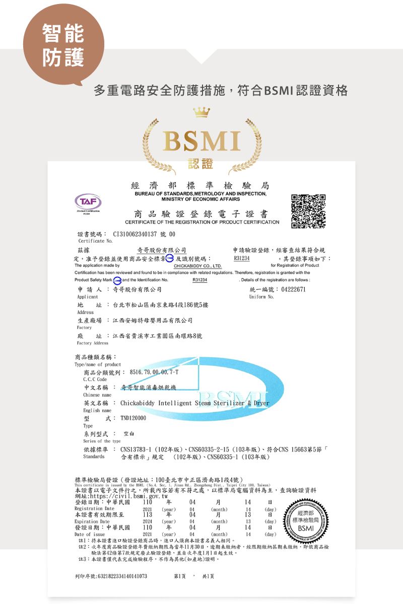 智能防護AF多重電路安全防護措施符合BSMI認證資格BSMI認證經濟部標準檢驗局BUREAU OF STANDARDSMETROLOGY AND INSPECTIONMINISTRY OF ECONOMIC AFFAIRS商品驗證登錄電子證書CERTIFICATE OF THE REGISTRATION OF PRODUCT CERTIFICATION證書號碼: C362340137號 00Certificate No據奇哥股份有限公司定准予登錄並使用商品安全標章及識別號碼:申請驗證登錄經審查結果符合規R31234其登錄事項如下:The application made byfor Registration of Certification has been reviewed and found to be in compliance with related regulations Therefore registration is granted with theCHICKABIDDY CO, LTDProduct Safety Mark and the Identification 申 請 人 :奇哥股份有限公司ApplicantR31234 址:台北市松山區南京東路4段186號5樓Address生產場 :江西安姆特母嬰用品有限公司Factory廠址:江西省貴溪市工業園區南環路8號Factory Address商品種類名稱:Type/ of product商品分類號列: 851679.00.00.7TC.C.C. Code中文名稱 : 奇哥智能消毒烘乾機. Details of the registration are follows:統一編號: 04222671Uniform No.Chinese 英文名稱 : Chickabiddy Intelligent Steam Sterilizer & DryerEnglish name型式: TND120000Type系列型式: 空白Series of the type據標準: CNS13783-1 102版、CNS60335-2-15 (103版)、符合CNS 15663第5「含有標示規定 (102版)、CNS60335-1 (103年版)Standards標準檢驗局發證(發證地址:100臺北市中正區濟南路1段4號)This certificate is issued by the . (No. 4. Sec. 1, Jinan .,  Dist., Taipei  100, )證書以電子文件行之,所載內容若有不符之處,以標準局電腦資料為主,查詢驗證資料網址:https://civil.bsmi.gov.tw登錄期:中華民國 110 年0414Registration Date2021 (year)04(month)14(day)本證書有效期限至 年0413經濟部Expiration Date2024(year)04(month)13(day)發證日期:中華民國110 年0414日標準檢驗局BSMIDate of issue2021 (year)04(month)14(day)註】:本證書進口驗證登錄商品時,進口人須與本證書名義人相同。註2:次年度商品驗證登錄年費繳納期限為當年11月30日,逾期未繳納者,經限期繳納屆期未繳納,即依商品檢驗法第42條第7款規定廢止驗證登錄,並次年度1月1日起生效。註3:本證書僅代表完成檢驗程序,不作為其他(如產地)證明。列印序號:6321822334140141073第1頁共1頁