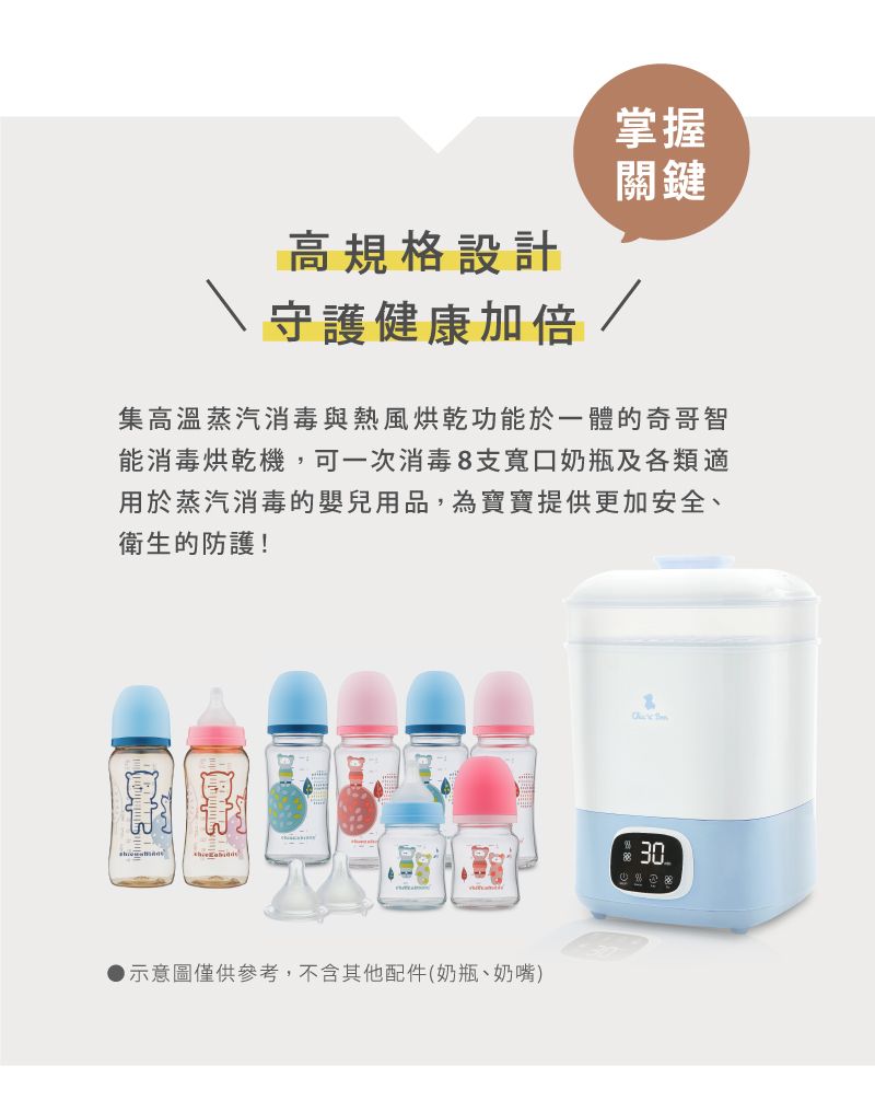 高規格設計守護健康加倍掌握關鍵集高溫蒸汽消毒與熱風烘乾功能於一體的奇哥智能消毒烘乾機,可一次消毒8支寬口奶瓶及各類適用於蒸汽消毒的嬰兒用品,為寶寶提供更加安全、衛生的防護!示意圖僅供參考,不含其他配件(奶瓶、奶嘴)30