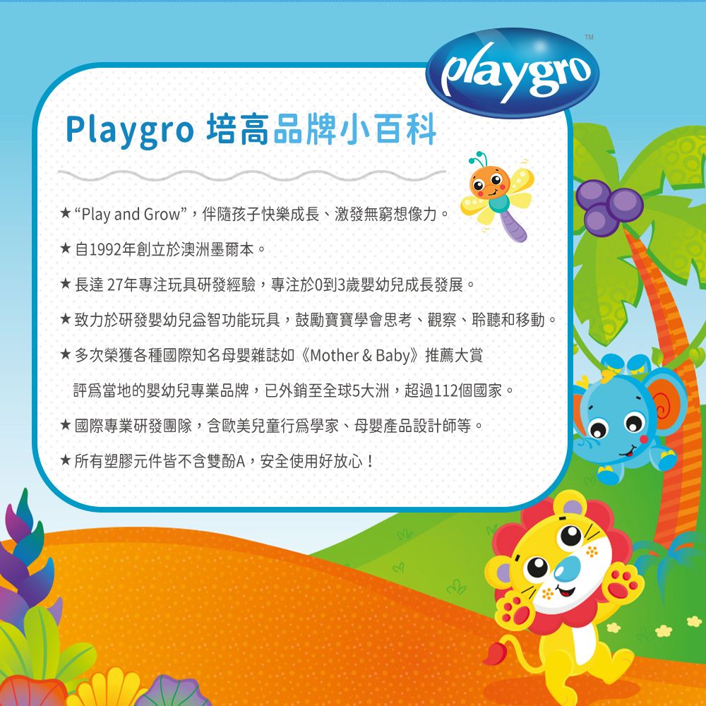 Playgro 培高品牌小百科playgroTM“Play and Grow”,伴隨孩子快樂成長、激發無窮想像力。自1992年創立於澳洲墨爾本。長達27年專注玩具研發經驗,專注於0到3歲嬰幼兒成長發展。致力於研發嬰幼兒益智功能玩具,鼓勵寶寶學會思考、觀察、聆聽和移動。多次榮獲各種國際知名母嬰雜誌如《Mother & Baby》推薦大賞評為當地的嬰幼兒專業品牌,已外銷至全球5大洲,超過112個國家。★國際專業研發團隊,含歐美兒童行為學家、母嬰產品設計師等。★所有塑膠元件皆不含雙酚A,安全使用好放心!