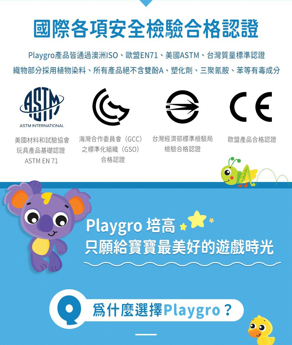 國際各項安全檢驗合格認證Playgro產品皆通過澳洲ISO、歐盟EN71、美國ASTM、台灣質量標準認證織物部分採用植物染料、所有產品絕不含雙酚A、塑化劑、三聚氰胺、苯等有毒成分CEASTM INTERNATIONAL美國材料和試驗協會玩具產品基礎認證ASTM EN 71海灣合作委員會(GCC)之標準化組織(GSO)合格認證台灣經濟部標準檢驗局檢驗合格認證歐盟產品合格認證Playgro 培高 只願給寶寶最美好的遊戲時光爲什麼選擇 Playgro?