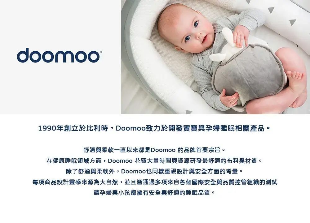 doomoo1990年創立於比利時Doomoo致力於開發寶寶與孕婦睡眠相關產品。舒適與柔軟一直以來都是Doomoo 的品牌首要宗旨。在健康睡眠領域方面, Doomoo 花費大量時間與資源研發最舒適的布料與材質。除了舒適與柔軟, Doomoo也同樣重視設計與安全方面的考量。每項商品設計靈感來源為大自然,並且皆通過多項來自各個國際安全與品質控管組織的測試讓孕婦與小孩都擁有安全與舒適的睡眠品質。