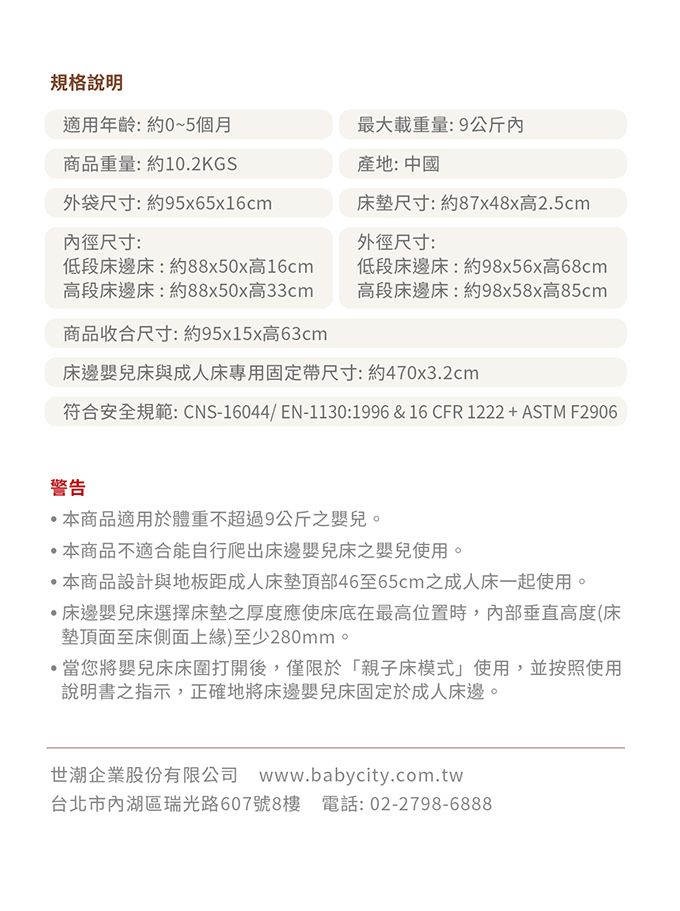 規格說明適用年齡:約0~5個月商品重量:約10.2KGS最大載重量:9公斤內產地: 中國外袋尺寸:約95x65x16cm內徑尺寸:床墊尺寸:約87x48x高2.5cm外徑尺寸:低段床邊床:約88x50x高16cm高段床邊床:約88x50x高33cm商品收合尺寸:約95x15x高63cm低段床邊床:約98x56x高68cm高段床邊床:約98x58x高85cm床邊嬰兒床與成人床專用固定帶尺寸:約470x3.2cm符合安全規範: CNS-16044/EN-1130:1996 & 16 CFR 1222+ASTM F2906警告本商品適用於體重不超過9公斤之嬰兒。本商品不適合能自行爬出床邊嬰兒床之嬰兒使用。本商品設計與地板距成人床墊頂部46至65cm之成人床一起使用。·床邊嬰兒床選擇床墊之厚度應使床底在最高位置時,內部垂直高度(床墊頂面至床側面上緣)至少280mm。·當您將嬰兒床床圍打開後,僅限於「親子床模式」使用,並按照使用說明書之指示,正確地將床邊嬰兒床固定於成人床邊。世潮企業股份有限公司 www.babycity.com.tw台北市內湖區瑞光路607號8樓 電話:02-2798-6888