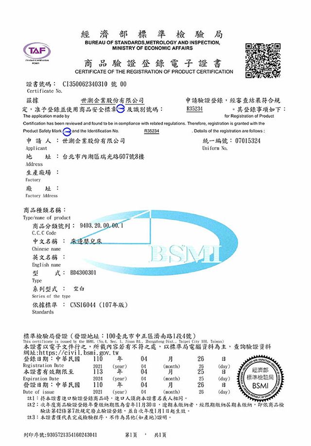 TAF經濟部標準檢驗局BUREAU OF STANDARDSMETROLOGY AND INSPECTIONMINISTRY OF ECONOMIC AFFAIRS商品驗證登錄電子證書CERTIFICATE OF THE REGISTRATION OF PRODUCT CERTIFICATION證書號碼 Cl3562340310 號 00Certificate No據世股份有限公司定准予登錄使用商品安全標章 及識別號碼:The application  申請驗證登錄經審查結果符合規R35234。其登錄事項如下:for Registration of Product has been reviewed  found to be in copliance with red regulations Therefore registration is granted with theR35234 Details of the registration are follows :Product Safety Mark and the Identification 申請人:世企業股份有限公司Applicant地 址:台北市內湖區瑞光路607號8樓生產廠場 :Factory廠址:Factory Address商品種類名稱:Type/ of product商品分類號列: C C C Code中文名稱 : 床邊嬰兒床Chinese 英文名稱 :English name型式: BD4300301Type系列型式 : 空白Series of the type依據標準: CNS164107版Standards統一編號: 07015324Uniform BSM標準檢驗局發證(發證地址:100臺北市中正區濟南路1段4號)This certificate is issued by the  (No. 4 Sec.   .  Dist.,  City  )本證書以電子文件行之,所載內容若有不符之處,以標準局電腦資料為主,查詢驗證資料網址:https://civil.bsmi.gov.tw登錄期:中華民國 110 Registration latem2021(year)04(month)26(day)本證書有效期限至Expiration Date113 0425經濟部2024 (year)04(month)25(day)標準檢驗局發證日期:中華民國110 年0426日BSMIDate of issue2021 (year) 04(month)26(day)註】:本證書進口驗證登錄商品時,進口人須與本證書名義人相同。註2:年度商品驗證登錄年費繳納期限為當年11月30日,逾期未繳納者,經限期繳納期未繳納,即依商品檢驗法第42條第7款規定廢止驗證登錄,並年度1月1日起生效。註3:本證書僅代表完成檢驗程序,不作為其他(如產地)證明。列印序號:9305721354160243041第1頁 . 共1頁