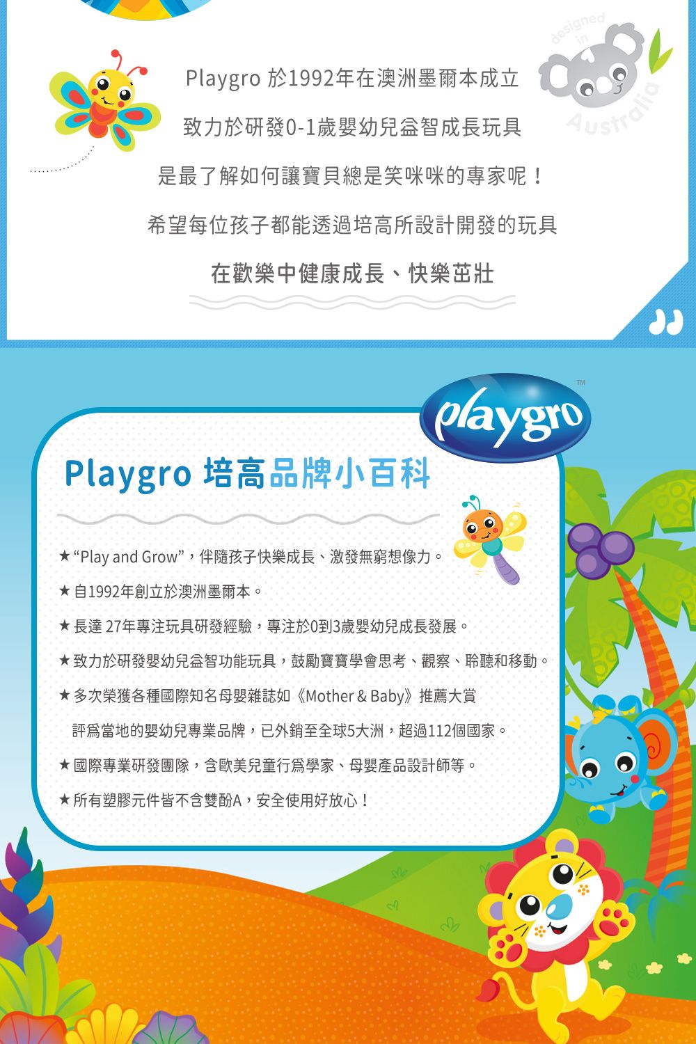 Playgro 於1992年在澳洲墨爾本成立致力於歲嬰幼兒益智成長玩具是最了解如何讓寶貝總是笑咪咪的專家呢!designedAustralia希望每位孩子都能透過培高所設計開發的玩具在歡樂中健康成長、快樂茁壯Playgro 培高品牌小百科TMplaygro“Play and Grow”,伴隨孩子快樂成長、激發無窮想像力。自1992年創立於澳洲墨爾本。長達27年專注玩具研發經驗,專注於0到3歲嬰幼兒成長發展。致力於研發嬰幼兒益智功能玩具,鼓勵寶寶學會思考、觀察、聆聽和移動。多次榮獲各種國際知名母嬰雜誌如《Mother & Baby》推薦大賞當地的嬰幼兒專業品牌,已外銷至全球5大洲,超過112個國家。國際專業研發團隊,含歐美兒童行為學家、母嬰產品設計師等。★所有塑膠元件皆不含雙酚A,安全使用好放心!