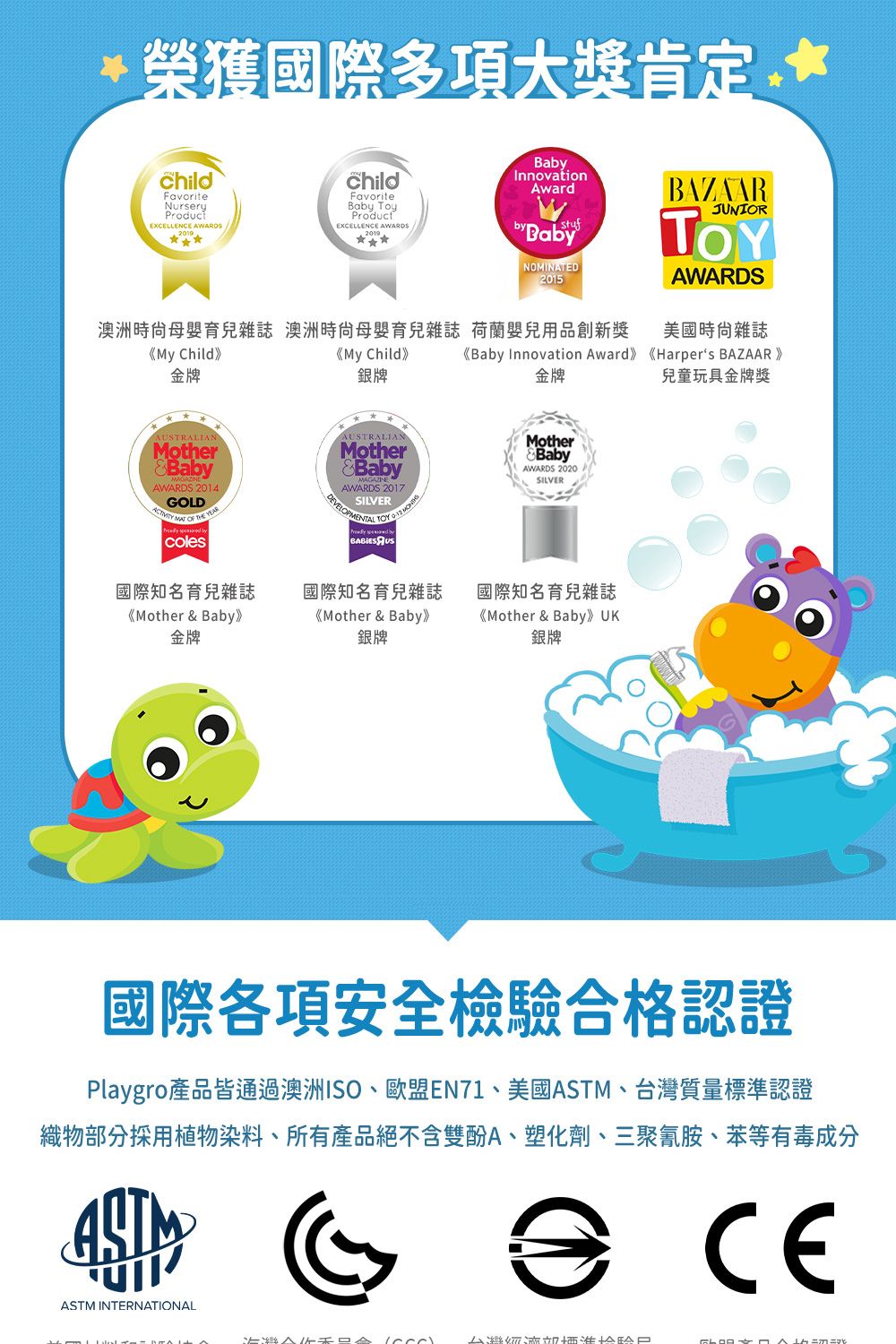 榮獲國際多項大獎*ChildFavoriteNurseryEXCELLENCE AWARDSchildFavoriteBa ToyProductEXCELLENCE AWARDSInnovationAwardstufby BabyNOMINATED2015BAZAARJUNIORAWARDS澳洲時尙母嬰育兒雜誌 澳洲母嬰育兒雜誌 荷蘭嬰兒用品創新獎美國雜誌《My Child》《My Child》《Baby Innovation Award》《Harpers BAZAAR》金牌銀牌金牌兒童玩具金牌獎AUSTRALIANMotherBabyAWARDS GOLD MAT  colesAUSTRALIANMotherBabyAWARDS 2017SILVERDEVELOPMENTAL  MotherBabyAWARDS 2020SILVER國際知名育兒雜誌《Mother & Baby》金牌國際知名育兒雜誌《Mother & Baby》銀牌國際知名育兒雜誌《Mother & Baby》 銀牌國際各項安全檢驗合格認證Playgro產品皆通過澳洲ISO、歐盟EN71、美國ASTM、台灣質量標準認證織物部分採用植物染料、所有產品絕不含雙酚A、塑化劑、三聚氰胺、苯等有毒成分ASTM INTERNATIONALCE