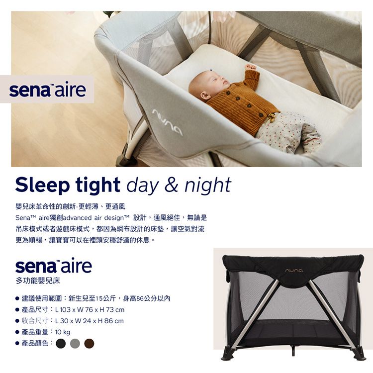 sena aireSleep tight day & night嬰兒床革命性的創新-更輕薄、更通風Senat aire獨創advanced air designt 設計,通風絕佳,無論是吊床模式或者遊戲床模式,都因為網布設計的床墊,讓空氣對流更為順暢,讓寶寶可以在裡頭安穩舒適的休息。sena aire多功能嬰兒床建議使用範圍:新生兒至15公斤,身高86公分以內產品尺寸:L103   76 x H 73 cm收合尺寸: x H86 cm產品重量:10 kg產品顏色: