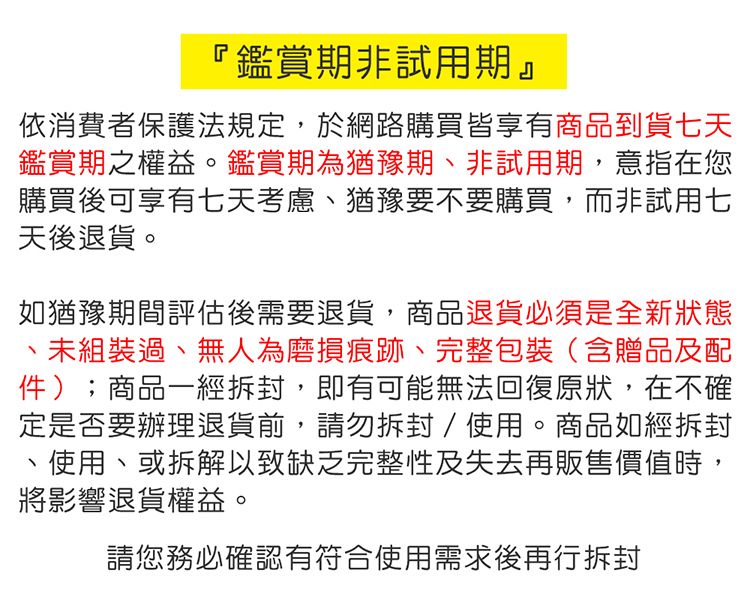 『鑑賞期非試用期』依消費者保護法規定,於網路購買皆享有商品到貨七天鑑賞期之權益。鑑賞期為猶豫期非試用期,意指在您購買後可享有七天考慮、猶豫要不要購買,而非試用七天後退貨。如猶豫期間評估後需要退貨,商品退貨必須是全新狀態、未組裝過、無人為磨損痕跡、完整包裝(含贈品及配件);商品一經拆封,即有可能無法回復原狀,在不確定是否要辦理退貨,請勿拆封/使用。商品如經拆封使用、或拆解以致缺乏完整性及失去再販售價值時,將影響退貨權益。請您務必確認有符合使用需求後再行拆封