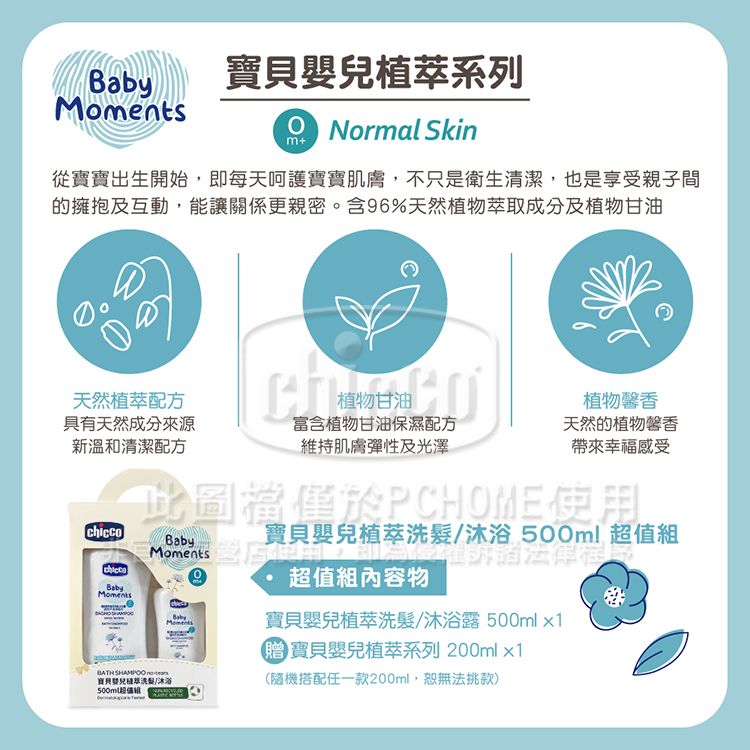 系列Normal Skinm+從寶寶出生開始即每天呵護寶寶肌膚,不只是衛生清潔,也是享受親子間的擁抱及互動,能讓關係更親密。含96%天然植物萃取成分及植物甘油天然植萃配方具有天然成分來源新溫和清潔配方植物甘油富含植物甘油保濕配方維持肌膚彈性及光澤植物天然的植物馨香帶來幸福感受此圖於PCHOME使用BabychiccoBabyMomentsBabyMomentsBATH  寶貝嬰兒植萃寶貝嬰兒植萃洗髮/沐浴 l 超值組內容物寶貝嬰兒植萃洗髮/沐浴露 500ml1贈寶貝嬰兒植萃系列 200mlx1(隨機搭配任一款200ml,無法挑款)500m超值組