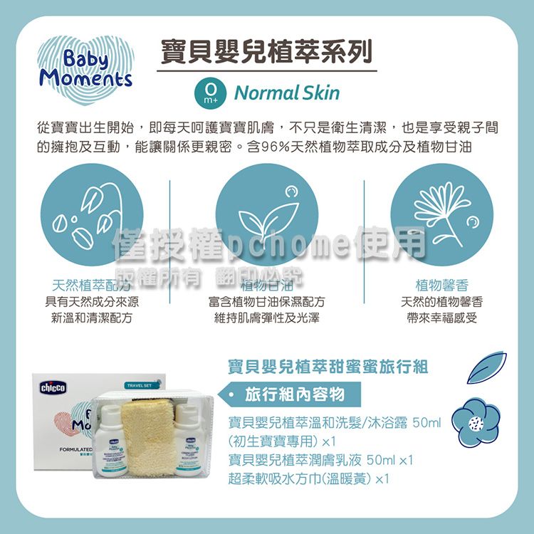 Baby寶貝嬰兒植萃系列mentsNormal Skinm+從寶寶出生開始,即每天呵護寶寶肌膚,不只是衛生清潔,也是享受親子間的擁抱及互動,能讓關係更親密。含96%天然植物萃取成分及植物甘油使用天然植萃植物甘油具有天然成分來源新溫和清潔配方富含植物甘油保濕配方維持肌膚彈性及光澤植物天然的植物馨香帶來幸福感受MoFORMULATED 寶貝嬰兒植萃甜蜜蜜旅行組旅行組內容物寶貝嬰兒植萃溫和洗髮/沐浴露50ml(初生寶寶專用)x1寶貝嬰兒植萃潤膚乳液50mlx1超柔軟吸水方巾(溫暖黃)x1