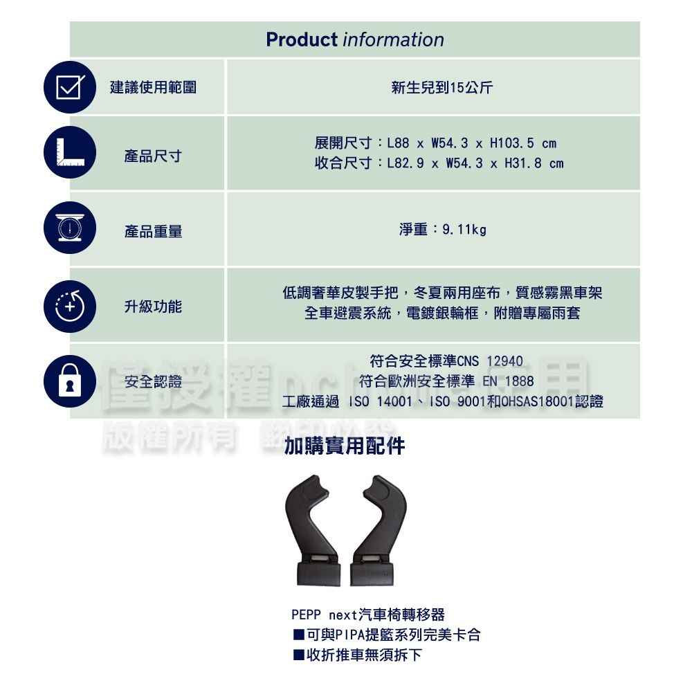 ☑建議使用範圍Product information新生兒到15公斤產品尺寸展開尺寸:L88 W54.3  H103.5 cm收合尺寸:L82.9  W54.3 x H31.8 cm產品重量淨重:9.11kg升級功能安全認證低調奢華皮製手把,冬夏兩用座布,質感霧黑車架全車避震系統,電鍍銀輪框,附贈專屬雨套符合安全標準CNS 12940符合歐洲安全標準EN 1888工廠通過 14001、ISO 9001和OHSAS18001認證加購實用配件PEPP next汽車椅轉移器可與PIPA提籃系列完美卡合■收折推車無須拆下