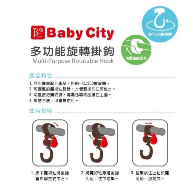 Baby City多功能旋轉掛鉤Multi-Purpose Rotatable Hook產品特色1. 外出推車配件產品,掛鉤可以360度旋轉2. 可調整的魔術粘設計,方便懸掛於任何地方。3. 可直接把購物袋,媽媽包等物品掛在上面。4. 撕黏方便,可重複使用。使用說明可調整魔術粘掛勾360度旋轉。1. 撕下魔術粘將掛鉤2. 將魔術粘穿過掛鉤3. 拉緊後往上粘於置於固定物下方。孔位,往下拉。術粘,即完成。