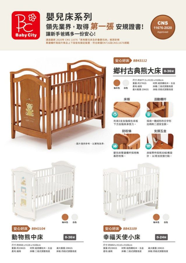 系列Baby ity領先業界取得 第一張 安規證書!讓新手爸媽多一份安心!CNS116762020Approved通通最新 2020年 CNS 11676家用嬰及兒安規單邊欄杆兩段升降且上下段皆有鎖定裝置,符合歐盟EN716及CNS11676 安心好BB3112鄉村古典熊大 C0-36M量27KGS-產地最大20KGS尺寸:  H106cm:松五金床:床板:床板活動欄杆利用3支加強在床板下方加強其承受力防條一體成形的日字形拉柄和二道安全。支撑五金- 圖片僅供參考,以實物為準,3D嬰兒床雙邊欄杆採用毒防咬條。床板零件採用3D結構設計,以增加支撐力點。白桂木色安心好床43104安心好床43109動物熊中床0-36M幸福天使小床尺寸:約 重量:約產地:尺寸:約 H110H106cm材質:紐西蘭五金床欄:二段式調整:最大重:20KGS重量:約23KGS床板:式調整產地:材質:紐西蘭松木、五金床欄:二段式調整高度最大:20KGS床板:四段式調整高度