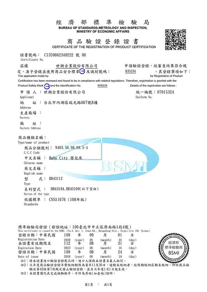 經濟部標準檢驗局BUREU  STANDARDS METROLOGY AND INSPECTIONMINISTRY OF ECONOMIC AFFAIRS驗證登錄證書CERTIFICATE OF THE REGISTRATION OF PRODUCT CERTIFICATION證書號碼 C1359062340222號 Certificate No茲據世企業股份有限公司定准予登錄並使用商品安全標章及識別號碼:申請驗證登錄,經審查結果符合規R35234其登錄事項如下:The application made byfor Registration of ProductCertification has been reviewed and found to be in compliance with related regulations Therefore, registration is granted with theR35234Product Safety Mark and the Identification No申請人:世潮企業股份有限公司Applicant 址: 台北市內湖區瑞光路607號8樓Address Details of the registration are follows:統一編號: 07015324Uniform 生產廠場 :Factory廠址:Factory Address商品種類名稱:Type/ of product商品分類號列: 940350.90.00.5AC. C. C Code中文名稱 : Baby City 嬰兒床Chinese 英文名稱 :English name型式: BB43112TypeBSM系列型式: BB43104,BB43109(以下空白)Series of the type依據標準 : CNS11676(108版)Standards109  092020 (year) 09標準檢驗局發證(發證地址:100臺北市中正區濟南路1段4號)This certificate is issued by the . (No. 4. .  Jinan Rd., Zhongzheng Dist., Taipei City 100, Taiwan)登錄期:中華民國Registration Date01 (month)01(day)本證書有效期限至112  0831日Expiration Date2023 (year) 08(month)31(day)經濟部標準檢驗局發證日期:中華民國109 年 0824日BSMIDate of issue2020 (year) 08(month)24 (day) OF註】:持本證書進口驗證登錄商品時,進口人須與本證書名義人相同。註2:次年度商品驗證登錄年費繳納期限為當年11月30日,逾期未繳納者,經限期繳納期未繳納,即依商品檢驗法第42條第7款規定廢止驗證登錄,並自次年度1月1日起生效。註3:本證書僅代表完成檢驗程序,不作為其他(如產地)證明。第1頁。 共1頁