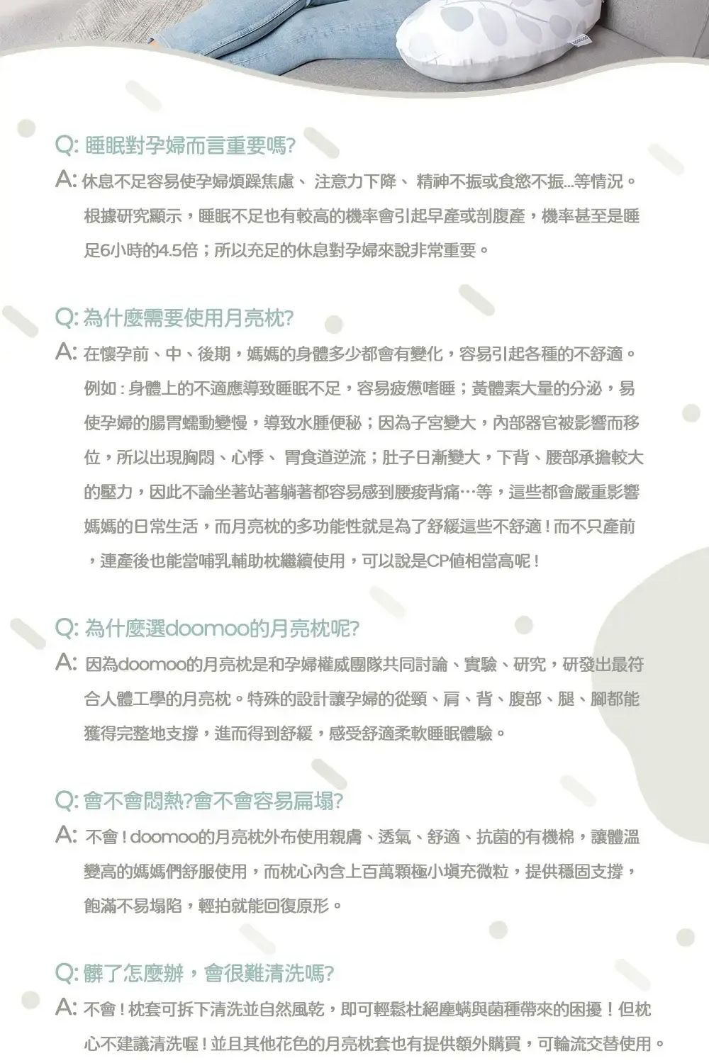 Q:睡眠對孕婦而言重要嗎?A: 休息不足容易使孕婦煩躁焦慮、 注意力下降、精神不振或食慾不振等情況。根據研究顯示,睡眠不足也有較高機率會引起早產或剖腹產,機率甚至是睡足6小時4.5倍;所以充足的休息對孕婦來說非常重要。Q: 為什麼需要使用月亮?A:在懷孕前、中、後期,媽媽的身體多少都會有變化,容易引起各種的不舒適。例如:身體上的不適應導致睡眠不足,容易疲憊嗜睡;黃體素大量的分泌,易使孕婦的腸胃蠕動變慢,導致水腫便秘;因為子宮變大,器官被影響而移位,所以出現胸悶、心悸、胃食道逆流;肚子日漸變大,下背、腰部承擔較大的壓力,因此不論坐著站著躺著都容易感到腰痠背痛…等,這些都會嚴重影響媽媽的日常生活,而月亮的多功能性就是為了舒緩這些不舒適!而不只產前產後也能當哺乳輔助繼續使用,可以說是CP值相當高呢!Q:為什麼選doomoo的月亮枕呢?A:因為doomoo的月亮枕是和孕婦權威團隊共同討論、實驗、研究,研發出最符合人體工學的月亮枕。特殊的設計讓孕婦的從頸、肩、背、腹部、腿、腳都能獲得完整地支撐,進而得到舒緩,感受舒適柔軟睡眠體驗。Q:會不會悶熱?會不會容易扁塌?A:不會!doomoo的月亮枕外布使用親膚、透氣、舒適、抗菌的有機棉,讓體溫變高的媽媽們舒服使用,而枕心內含上百萬極小充微粒,提供穩固支撐,飽滿不易塌陷,輕拍就能回復原形。Q:髒了怎麼辦,會很難清洗嗎?A:不會!枕套可拆下清洗並自然風乾,即可輕鬆杜絕塵螨與菌種帶來的困擾!但枕心不建議清洗喔!並且其他花色的月亮枕套也有提供額外購買,可輪流交替使用。