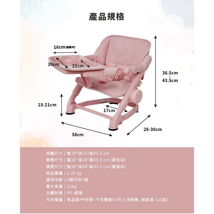 16cm(30cm22cm15-21cm38cm產品規格17cm28-30cm36.5cm43.5cm收尺寸  寬38*深15*高43.5cm展開尺寸  寬38*深28*高36.5cm (最低段)展開尺寸  寬38*深30*高43.5cm(最高段)商品重量  3.25 kg適用年齡 | 6個月到3歲最大承重 | 15kg主體材質|PP、鋁管可拆餐盤 | 食品級PP材質、不含雙酚A(可入洗碗機,耐高溫110度)