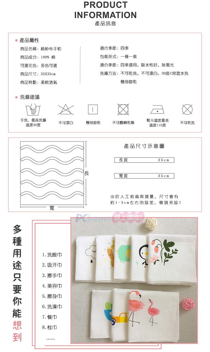 PRODUCTINFORMATION產品訊息商品成分:100%棉可選花色:多色可選商品尺寸:35X35cm商品特點:柔軟透氣產品屬性商品名稱:綿紗布手帕適合季節:四季包形式:條一裝適合季節:四季通用、吸水性好、無螢光洗滌方法:不可乾洗、不可漂白、30度C常溫水洗懸掛晾乾洗滌建議手洗,最高洗滌不可漂白懸掛晾乾不可翻轉乾燥溫度40度熨斗溫度最高溫度110度不可乾洗產品尺寸長度35cm寬度35cm寬由於人工剪裁與測量,尺寸會有約1-3cm左右的誤差,敬請見諒!1. 洗臉2. 吸汗巾3. 擦手巾4. 美容巾5. 擦身巾6. 洗澡巾7. 餐巾8. 枕巾