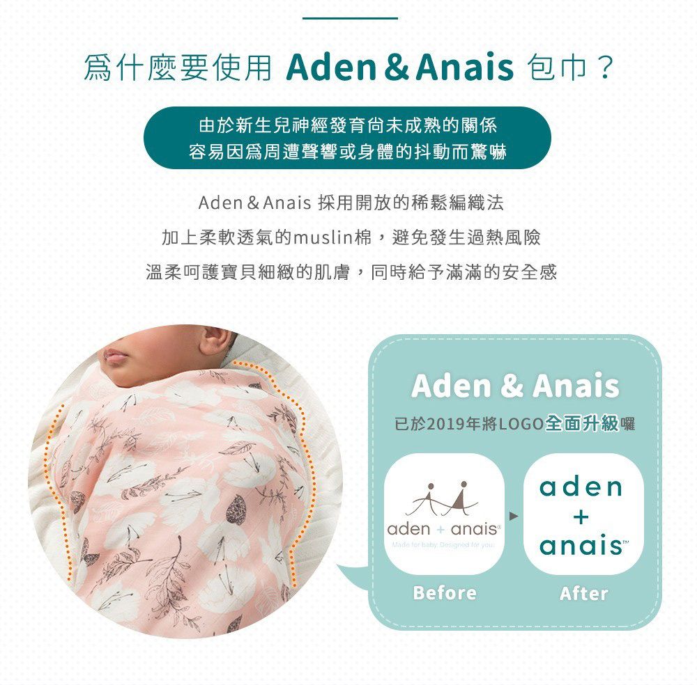 爲什麼要使用 Aden & Anais 包巾?由於新生兒神經發育成熟的關係容易因為周遭聲響或身體的抖動而驚嚇Aden & Anais 採用開放的稀鬆編織法加上柔軟透氣的muslin棉,避免發生過熱風險溫柔呵護寶貝細緻的肌膚,同時給予滿滿的安全感Aden & Anais已於2019年將LOGO全面升級囉aden+aden  anais®Made    for Before After