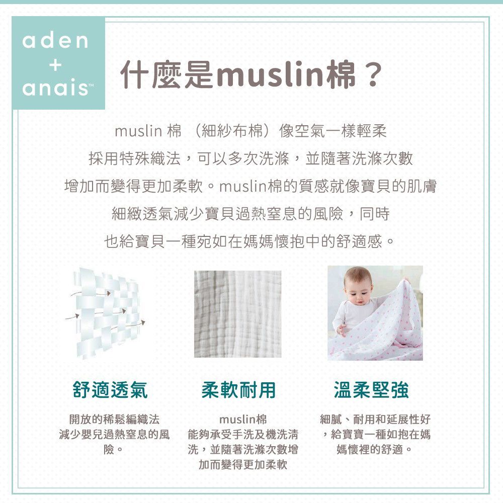 adenanais 什麼是muslin?muslin 棉 (細紗布棉)像空氣一樣輕柔採用特殊織法可以多次洗滌,並隨著洗滌次數加而變得更加柔軟。muslin棉的質感就像寶貝的肌膚細緻透氣減少寶貝過熱窒息的風險,同時也給寶貝一種宛如在媽媽懷抱中的舒適感。舒適透氣開放的稀鬆編織法減少嬰兒過熱窒息的風險。柔軟耐用muslin棉能夠承受手洗及機洗清洗,並隨著洗滌次數增加而變得更加柔軟溫柔堅強細膩、耐用和延展性好,,給寶寶一種如抱在媽媽懷裡的舒適。