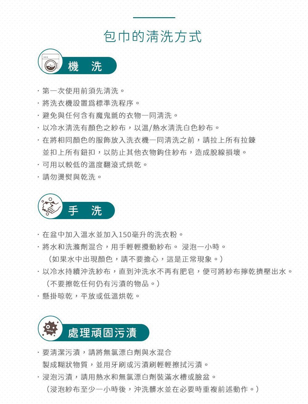 機洗包巾的清洗方式第一次使用前須先清洗。將洗衣機設置標準洗程序。避免與任何含有魔鬼氈的衣物一同清洗。以冷水清洗有顏色之紗布,以溫/熱水清洗白色紗布。在將相同顏色的服飾放入洗衣機一同清洗之前,請拉上所有拉鍊並扣上所有鈕扣,以防止其他衣物鉤住紗布,造成脫線損壞。可用以較低的溫度翻滾式烘乾。請勿燙與乾洗。手洗在盆中加入溫水並加入150毫升的洗衣粉。將水和洗滌劑混合,用手輕輕攪動紗布。 浸泡一小時。(如果水中出現顏色,請不要擔心,這是正常現象。)以冷水持續沖洗紗布,直到沖洗水不再有肥皂,便可將紗布擰乾擠壓出水。(不要擦乾任何仍有污漬的物品。)懸掛晾乾,平放或低溫烘乾。處理頑固污漬要清潔污漬,請將無氯漂白劑與水混合製成糊狀物質,並用牙刷或污漬刷輕輕擦拭污漬。浸泡污漬,請用熱水和無氯漂白劑裝滿水槽或臉盆。(浸泡紗布至少一小時後,沖洗髒水並在必要時重複前述動作。)