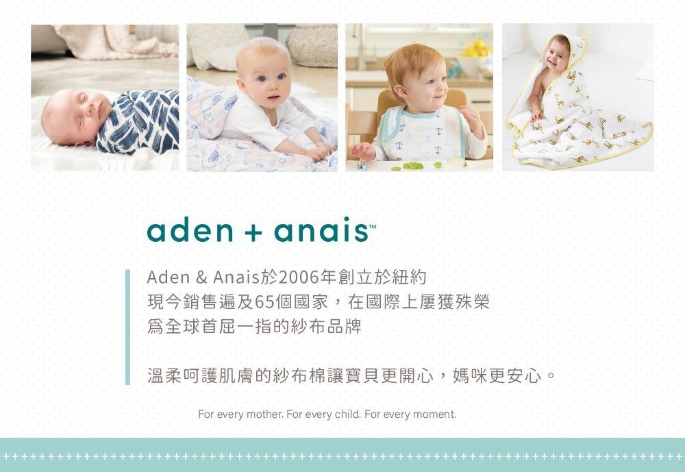 aden + anais Aden & Anais於2006年創立於紐約現今銷售遍及65個國家,在國際上屢獲殊榮全球首屈一指的紗布品牌溫柔呵護肌膚的紗布棉讓寶貝更開心,媽咪更安心。For every mother For every child For every moment.++++++