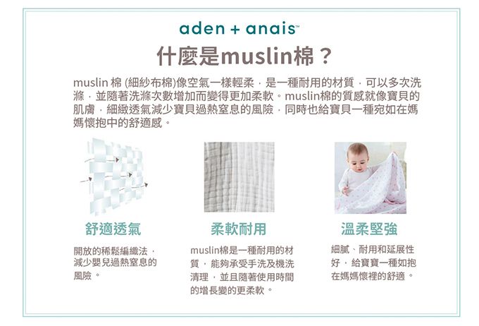 aden+anais什麼是muslin棉?muslin 棉 (細紗布棉)像空氣一樣輕柔是一種耐用的材質可以多次洗滌並隨著洗滌次數增加而變得更加柔軟。muslin棉的質感就像寶貝的肌膚細緻透氣減少寶貝過熱窒息的風險同時也給寶貝一種宛如在媽媽懷抱中的舒適感。舒適透氣開放的稀鬆編織法減少嬰兒過熱窒息的風險。柔軟耐用muslin棉是一種耐用的材質,能夠承受手洗及機洗清理,並且隨著使用時間的增長變的更柔軟。溫柔堅強、耐用和延展性好,給寶寶一種如抱在媽媽懷裡的舒適。