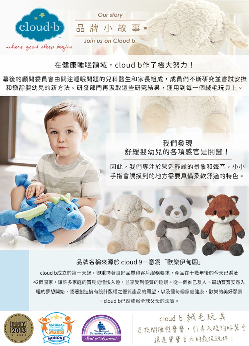 Our storycloudb品牌小故事 Join us on Cloud b.where good sleep begins在健康睡眠領域,cloudb作了極大努力!幕後的顧問委員會由關注睡眠問題的兒科醫生和家長組成,成員們不斷研究並嘗試安撫和靜嬰幼兒的新方法。研發部門再汲取這些研究結果,運用到每一個絨毛玩具上。我們發現舒緩嬰幼兒的各項感官是關鍵!因此,我們專注於營造靜謐的景象和聲音,小小手指會觸摸到的地方需要具備柔軟舒適的特色。品牌名稱來源於 cloud9-意爲「歡樂伊甸園」cloud b成立的第一天起,著良好品質和客戶服務要求,產品在十幾年後的今天已遍及42個國家,讓許多家庭的能愉快入睡,並享受到優質的睡眠。從一個推己及人,幫助安然入睡的夢想開始,載著創造擁有設計版權之優質產品的願望,以及讓每個家庭健康、歡樂的美好願景 b已然成爲全球父母的法寶。cloudb 絨毛玩具NATIONALParenting2013PublicationsWINNERAWARDSHONORS NationalParenting Center是夜間撫慰寶寶,引導入睡的好幫手 of 還是寶寶的最佳玩伴!