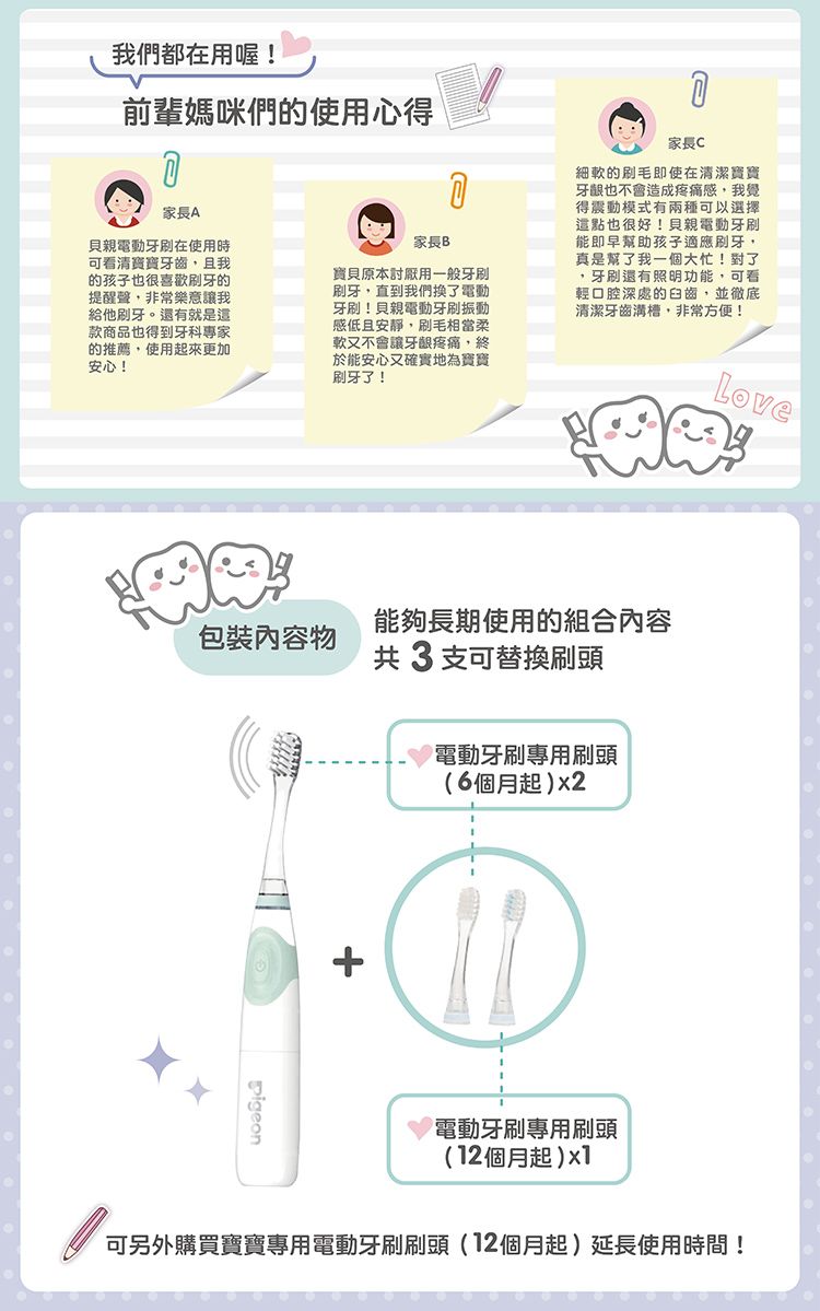 我們都在用喔!前輩媽咪們的使用心得家長A家長B貝親電動在使用時可看清寶寶牙齒且我的孩子也很喜歡刷牙的提醒聲非常樂意讓我給他刷牙。還有就是款商品也得到牙科專家的推薦,使用起來更加安心!寶貝原本討厭用一般刷牙,直到我們換了電動牙刷!貝親電動牙刷振動感低且安靜,刷毛相當柔軟又不會讓牙齦,終於能安心又確實地為寶寶刷牙了!家長C細軟的刷毛即使在清潔寶寶牙齦也不會造成疼痛感,我覺得震動模式有兩種可以選擇這點也很好!貝親電動牙刷能即早幫助孩子適應刷牙,真是幫了我一個大忙!對了,牙刷還有照明功能,可看輕口腔深處的臼齒,並徹底清潔牙齒溝槽,非常方便!能夠長期使用的組合內容包裝內容物共3支可替換刷頭+電動牙刷專用刷頭(6個月起)x2Love電動牙刷專用刷頭(12個月起)x1可另外購買寶寶專用電動牙刷刷頭(12個月起)延長使用時間!