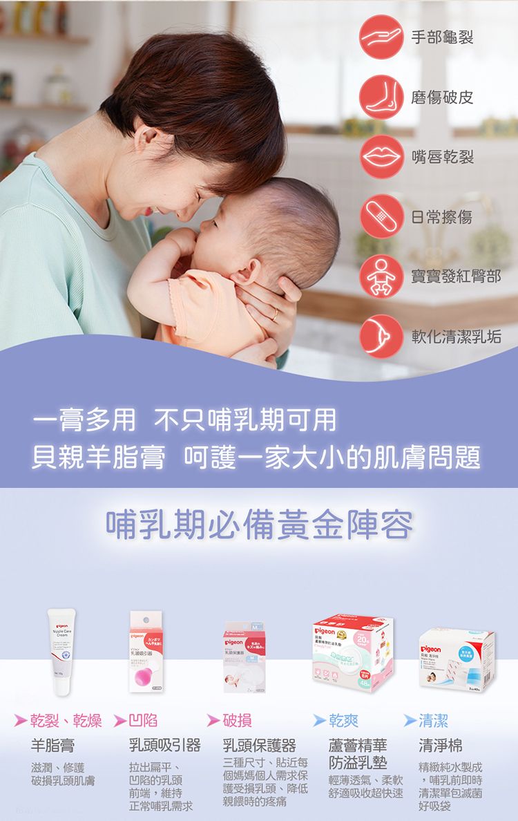 手部龜裂磨傷破皮嘴唇乾裂日常擦傷寶寶發紅臀部軟化清潔乳垢一膏多用 不只哺乳期可用貝親羊脂膏 呵護一家大小的肌膚問題哺乳期必備黃金陣容 乾裂乾燥凹陷羊脂膏乳頭吸引滋潤修護破損乳頭肌膚拉出扁平、凹陷的乳頭前端,維持正常哺乳需求Mpigeon破損乳頭保護器三種尺寸、貼近每個媽媽個人需求保護受損乳頭、降低親餵時的疼痛 乾爽蘆薈精華防溢乳墊輕薄透氣、柔軟舒適吸收超快速清潔清淨棉精緻純水製成哺乳前即時清潔單包滅菌好吸袋
