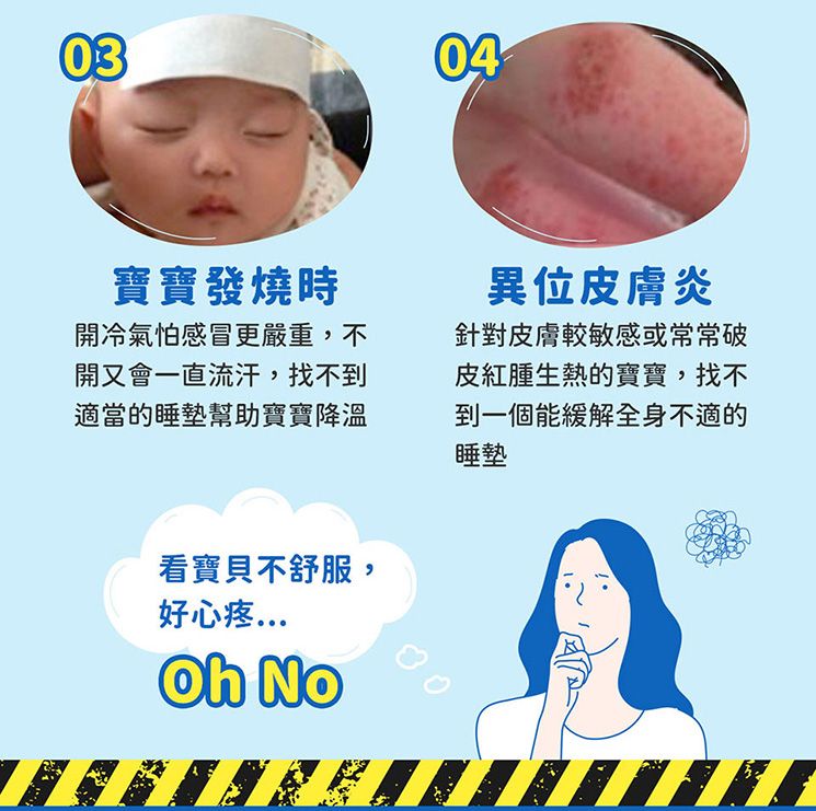 0304寶寶發燒時開冷氣怕感冒更嚴重,不開又會一直流汗,找不到適當的睡墊幫助寶寶降溫異位皮膚炎針對皮膚較敏感或常常破皮紅腫生熱的寶寶,找不到一個能緩解全身不適的睡墊看寶貝不舒服,好心疼 No