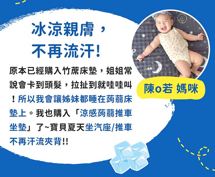 冰涼親膚,不再流汗!原本已經購入竹蓆床墊,姐姐常說會卡到頭髮,拉扯到就哇哇叫 陳 媽咪!所以我會讓姊妹都睡在蒟蒻床墊上。我也購入「涼感蒟蒻推車坐墊」了~寶貝夏天坐汽座/推車不再汗流夾背!!