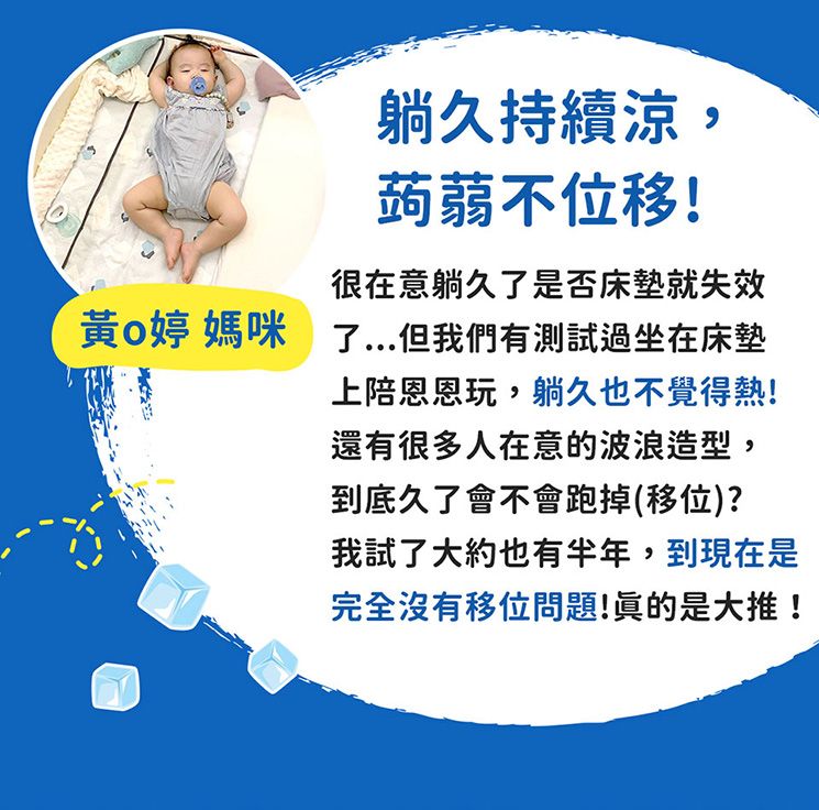 躺久持續涼,蒟蒻不位移!很在意躺久了是否床墊就失效黃婷 媽咪 了但我們有測試過坐在床墊上陪恩恩玩,躺久也不覺得熱!還有很多人在意的波浪造型,到底久了會不會跑掉(移位)?我試了大約也有半年,到現在是完全沒有移位問題!眞的是大推!