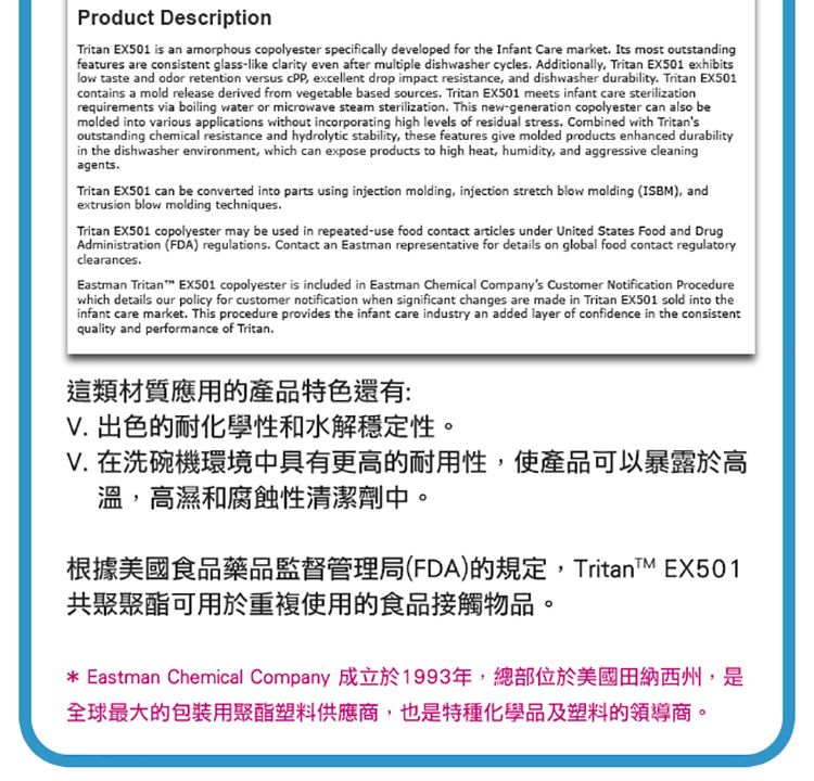 Product DescriptionTritan EX501 is an amorphous copolyester specifically developed for the Infant Care market Its most outstandingfeatures are consistent glass-like clarity even after multiple dishwasher cycles Additionally Tritan EX501 exhibitslow taste and odor retention versus  excellent drop impact resistance, and dishwasher durability Tritan EX501contains a mold release derived from vegetable based sources. Tritan EX501 meets infant care sterilizationrequirements via boiling water or microwave steam sterilization. This new-generation copolyester can also bemolded into various applications without incorporating high levels of residual stress. Combined with Tritansoutstanding chemical resistance and hydrolytic stability, these features give molded products enhanced durabilityin the dishwasher environment, which can expose products to high heat, humidity, and aggressive cleaningagents.Tritan EX501 can be converted into parts using injection molding, injection stretch blow molding (ISBM, andextrusion blow molding techniques.Tritan EX501 copolyester may be used in repeated-use food contact articles under United States Food and DrugAdministration (FDA) regulations. Contact an Eastman representative for details on global food contact regulatoryclearances.Eastman Tritan EX501 copolyester is included in Eastman Chemical Companys Customer Notification Procedurewhich details our policy for customer notification when significant changes are made in Tritan EX501 sold into theinfant care market. This procedure provides the infant care industry an added layer of confidence in the consistentquality and performance of Tritan.這類材質應用的產品特色還有:V. 出色的耐化學性和水解穩定性。V. 在洗碗機環境中具有更高的耐用性,使產品可以暴露於高溫,高濕和腐蝕性清潔劑中。根據美國食品藥品監督管理局(FDA)的規定,TritanTM EX501共聚聚酯可用於重複使用的食品接觸物品。* Eastman Chemical Company 成立於1993年,總部位於美國田納西州,是全球最大的包裝用聚酯塑料供應商,也是特種化學品及塑料的領導商。