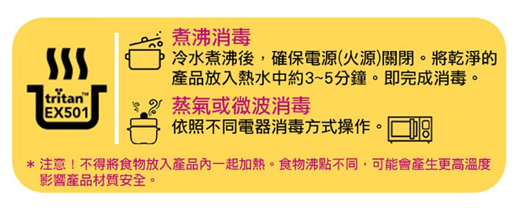 tritan EX501煮沸消毒冷水煮沸後,確保電源(火源)關閉。將乾淨的產品放入熱水中約3~5分鐘。即完成消毒。 蒸氣或微波消毒依照不同電器消毒方式操作。 *注意!不得將食物放入產品一起加熱。食物沸點不同,可能會產生更高溫度影響產品材質安全。