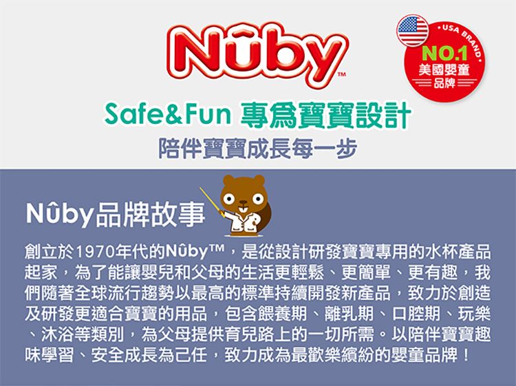 Safe& Fun 專爲寶寶設計NO1美國嬰童品牌BRAND.陪伴寶寶成長每一步品牌故事創立於1970年代的NûbyT,是從設計研發寶寶專用的水杯產品起家,為了能讓嬰兒和父母的生活更輕鬆、更簡單、更有趣,我們隨著全球流行趨勢以最高的標準持續開發新產品,致力於創造及研發更適合寶寶的用品,包含餵養期、離乳期、口腔期、玩樂沐浴等類別,為父母提供育兒路上的一切所需。以陪伴寶寶趣味學習、安全成長為己任,致力成為最歡樂繽紛的嬰童品牌!
