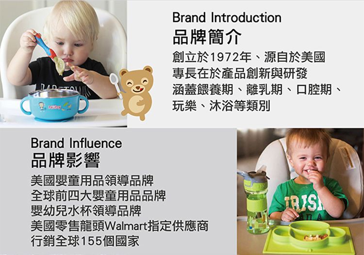 Brand Introduction品牌簡介創立於1972年、源自於美國專長在於產品創新與研發涵蓋餵養期、離乳期、口腔期、玩樂、沐浴等類別Brand Influence品牌影響美國嬰童用品領導品牌全球前四大嬰童用品品牌嬰幼兒水杯領導品牌美國零售龍頭Walmart指定供應商行銷全球155個國家
