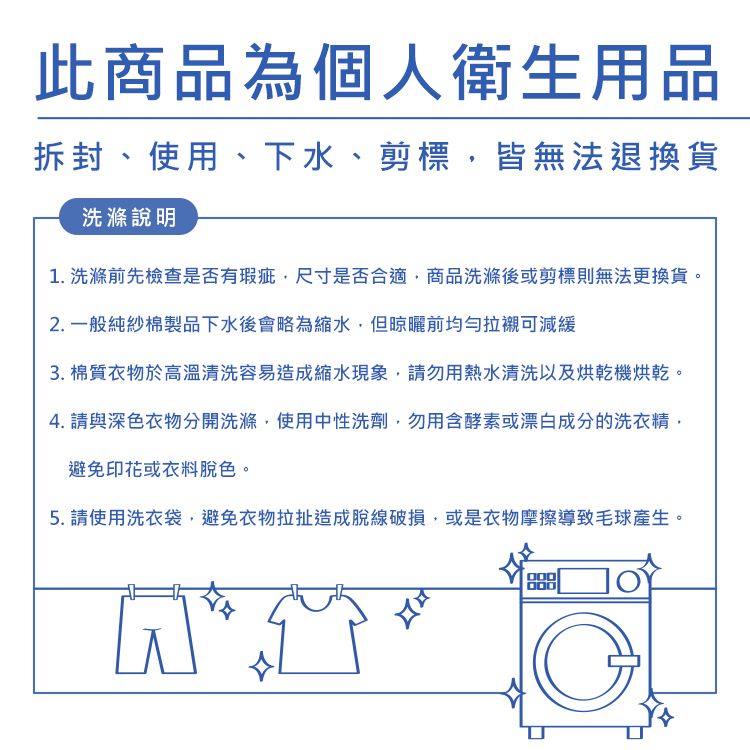 此商品為個人衛生用品拆封、使用、下水、剪標皆無法退換貨洗滌說明1. 洗滌前先檢查是否有瑕疵尺寸是否合適商品洗滌後或剪標則無法更換貨。2. 一般純紗棉製品下水後會略為縮水,但晾曬前均勻拉襯可減緩3. 棉質衣物於高溫清洗容易造成縮水現象,請勿用熱水清洗以及烘乾機烘乾。4. 請與深色衣物分開洗滌,使用中性洗劑,勿用含酵素或漂白成分的洗衣精,避免印花或衣料脫色。5. 請使用洗衣袋,避免衣物拉扯造成脫線破損,或是衣物摩擦導致毛球產生。