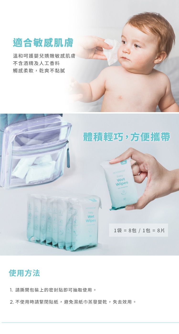 適合敏感肌膚溫和呵護嬰兒嬌嫩敏感肌膚不含酒精及人工香料觸感柔軟,乾爽不黏膩體積輕巧,方便攜帶WetWipesBabyWetWipes1袋 = 8包 / 1包 = 8片使用方法1. 請撕開包裝上的密封貼即可抽取使用。2. 不使用時請緊閉貼紙,避免濕紙巾蒸發變乾,失去效用。