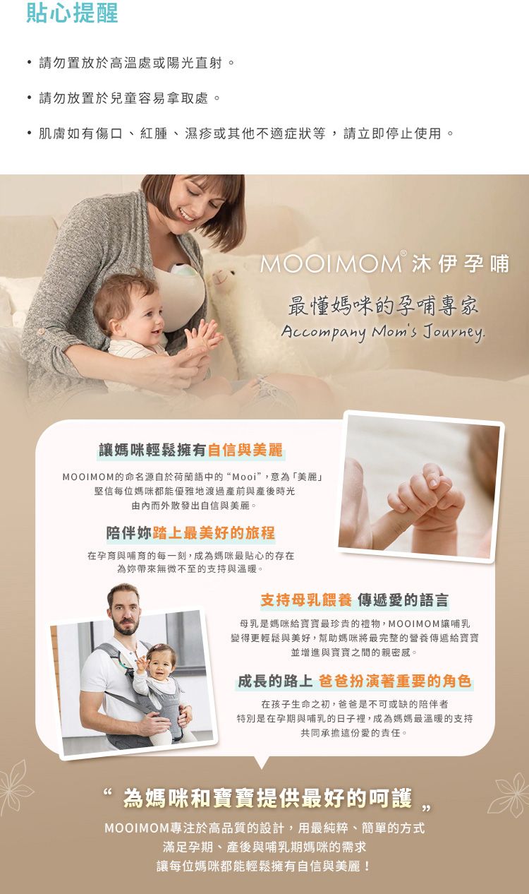 貼心提醒 請勿置放於高溫處或陽光直射。 請勿放置於兒童容易拿取處。肌膚如有傷口、紅腫、濕疹或其他不適症狀等,請立即停止使用。MOOIMOM 沐伊孕哺最媽咪的孕哺專家Accompany  Journey媽咪輕鬆擁有自信與美麗MOOIMOM的命名源自於荷蘭語中的“Mooi”,意「美麗」堅信每位媽咪都能優雅地渡過產前與產後時光由而外散發出自信與美麗。陪伴踏上最美好的旅程在孕育與哺育的每一刻,成為媽咪最貼心的存在為無微不至的支持與溫暖。支持母乳餵養 傳遞愛的語言母乳是媽咪給最珍貴的禮物,MOOIMOM讓哺乳變得更輕鬆與美好,幫助媽咪將最完整的營養傳遞給並增進與寶寶之間的親密感。成長的路上 爸爸扮演著重要的角色在孩子生命之初,爸爸是不可或缺的陪伴者特別是在孕期與哺乳的日子裡,成為媽媽最溫暖的支持共同承擔這份愛的責任。為媽咪和寶寶提供最好的呵護,MOOIMOM專注於高品質的設計,用最純粹、簡單的方式滿足孕期、產後與哺乳期媽咪的需求讓每位媽咪都能輕鬆擁有自信與美麗!