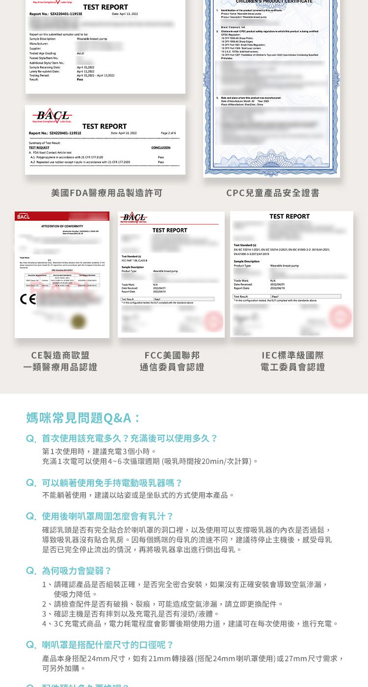 ROR  Z42040193                    o  Ltely Re-           2  Report No 24220401-1195   TEST      TEST REORTCONCLUSION  in accordance with         in accordance with 21 CFR                      P   16    S P             5             of  美國FDA醫療用品製造許可CPC兒童產品安全證書ATTESTATION  CONFORMITYBACLTEST REPORTTEST REPORTT PART   E  Test  1         20192021/      Report :N/A    the   with the  aCE製造商歐盟FCC美國聯邦類醫療用品認證通信委員會認證標準級國際電工委員會認證媽咪常見問題Q&A:使用該充電多久?充滿後可以使用多久?第1次使用時,建議充電3個小時。充滿1次電可以使用4~6次循環週期(吸乳時間按20min/次計算)。 可以躺著使用免手持電動吸乳器嗎?不能躺著使用,建議以站姿或是坐臥式的方式使用本產品。使用後喇叭怎麼會有乳汁?確認乳頭是否有完全貼合於喇叭罩的洞口裡,以及使用可以支撐吸乳器的內衣是否過鬆,導致吸乳器沒有貼合乳房。因每個媽咪的母乳的流速不同,建議待停止主機後,感受母乳是否已完全停止流出的情況,再將吸乳器拿出進行倒出母乳。Q.為何吸力會變弱?1、請確認產品是否組裝正確,是否完全密合安裝,如果沒有正確安裝會導致空氣滲漏,使吸力降低。2、請檢查配件是否有破損、裂痕,可能造成空氣滲漏,請立即更換配件。3、確認主機是否有摔到以及充電孔是否有浸奶/液體。4、3C充電式商品,電力耗電程度會影響後期使用力道,建議可在每次使用後,進行充電。Q. 喇叭罩是搭配什麼尺寸的口徑呢?產品本身搭配24mm尺寸,如有21mm轉接器(搭配24mm喇叭罩使用)或27mm尺寸需求,可另外加購。