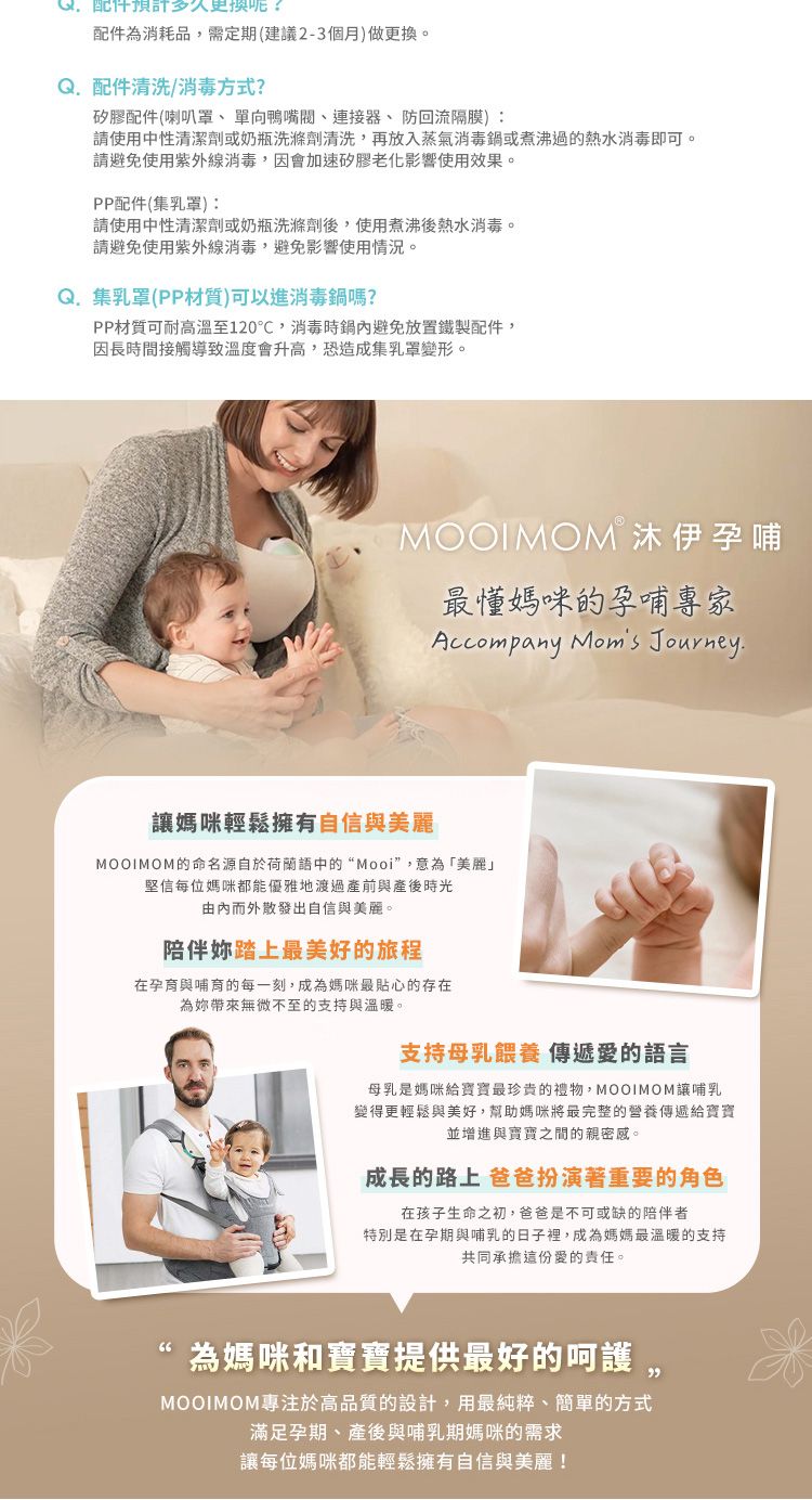 配件預計多久更换?配件為消耗品,需定期(建議2-3個月)做更換Q配件清洗/消毒方式?矽膠配件(喇叭罩、單向鴨嘴閥、連接器、防回流隔膜)請使用中性清潔劑或奶瓶洗滌劑清洗,再放入蒸氣消毒鍋或煮沸過的熱水消毒即可請避免使用紫外線消毒,因會加速矽膠老化影響使用效果PP配件(集):請使用中性清潔劑或奶瓶洗滌劑後,使用煮沸後熱水消毒。請避免使用紫外線消毒,避免影響使用情況。Q.集乳罩(PP材質)可以進消毒鍋嗎?PP材質可耐高溫至120℃,消毒時鍋內避免放置鐵製配件,因長時間接觸導致溫度會升高,恐造成集乳罩變形。。MOOIMOM 沐伊孕哺最媽咪的孕哺專家Accompany  Journey.媽咪輕鬆擁有自信與MOOIMOM的命名源自於荷蘭語中的“Mooi”,意為「美麗」堅信每位媽咪都能優雅地渡過產前與產後時光由內而外散發出自信與美麗。陪伴踏上最美好的旅程在孕育與哺育的每一刻,成為媽咪最貼心的存在為帶來無微不至的支持與溫暖。支持母乳餵養 傳遞愛的語言母乳是媽咪給寶寶最珍貴的禮物,MOOIMOM讓哺乳變得更輕鬆與美好,幫助媽咪將最完整的營養傳遞給寶寶並增進與寶寶之間的親密感。成長的路上 爸爸扮演著重要的角色在孩子生命之初,爸爸是不可或缺的陪伴者特別是在孕期與哺乳的日子裡,成為媽媽最溫暖的支持共同承擔這份愛的責任。為媽咪和寶寶提供最好的。MOOIMOM專注於高品質的設計,用最純粹、簡單的方式滿足孕期、產後與哺乳期媽咪的需求讓每位媽咪都能輕鬆擁有自信與美麗