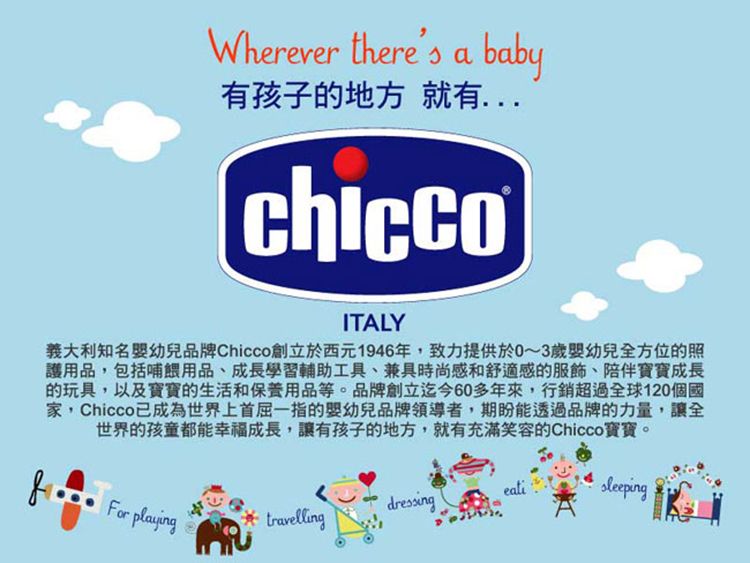 Wherever theres ababy有孩子的地方就有ITALY義大利知名幼兒品牌Chicco創立於西元1946年,致力提供於0~3歲嬰幼兒全方位的照護用品,包括哺餵用品、成長學習輔助工具、兼具時尚感和舒適感的服飾、陪伴寶寶成長的玩具,以及寶寶的生活和保養用品等。品牌創立迄今60多年來,行銷超過全球120個國家,Chicco 已成為世界上首屈一指的嬰幼兒品牌領導者,期盼能透過品牌的力量,讓全世界的孩童都能幸福成長,讓有孩子的地方,就有充滿笑容的Chicco寶寶。eatidressingFor playing travelling