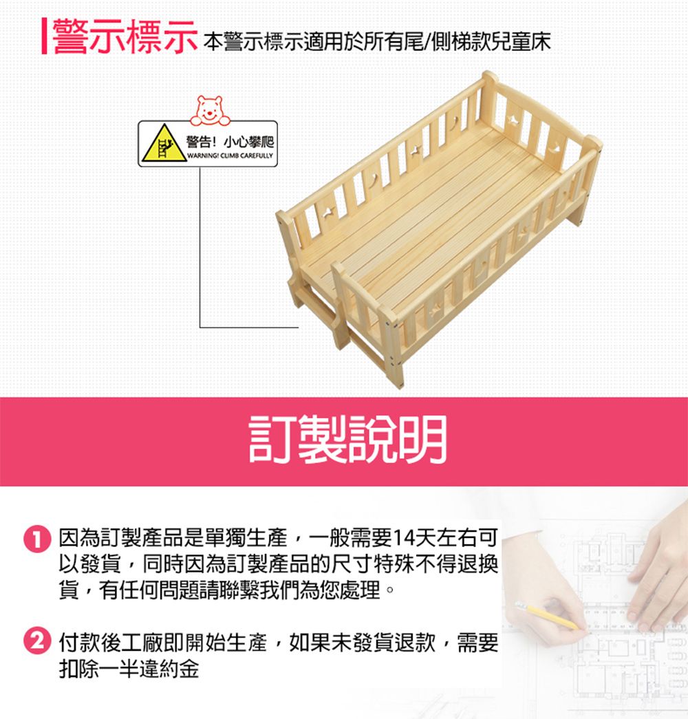 |警示標示 本警示標示適用於所有尾/側梯款兒童床警告小心攀爬WARNING!  CAREFULLY訂製說明 因為訂製產品是單獨生產,一般需要14天左右可以發貨,同時因為訂製產品的尺寸特殊不得退換貨,有任何問題請聯繫我們為您處理。 付款後工廠即開始生產,如果未發貨退款,需要扣除一半違約金