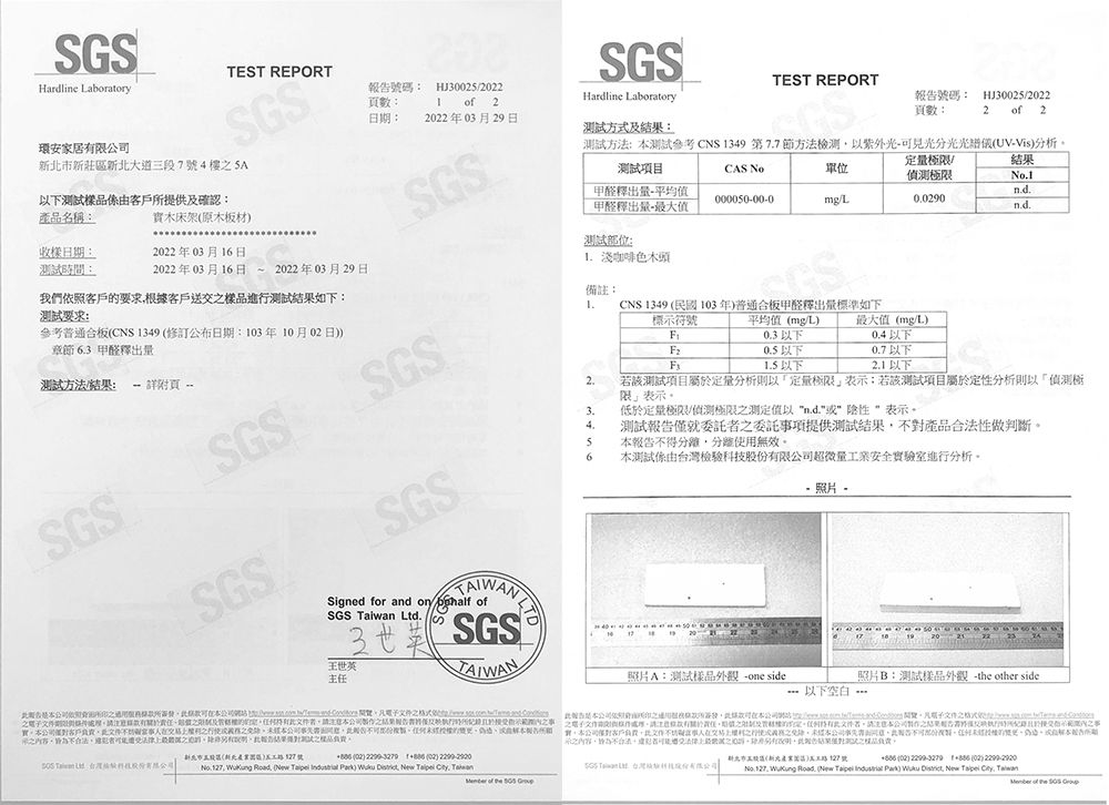 SSHardline Laboratory環安家居限莊新大道段7號4樓 以下樣由提供確認TEST REPRT報號碼數HJ2 2SGSHardline Laboratory日2022年03月29日方式:TEST REPORT號碼: HJ300252022頁數:2  2產品名稱:木床架原木板材SGS測試項目测试方法:測試參考CNS349 第77節方法檢測以見光分光光譜儀UVVis分析CAS No甲醛釋出平均甲醛釋出量-000050-00-0單位mgL收樣日:測試:/偵測極限002902022年03月16日No1nd.2022年03月16日2022年03月29日測試位: 淺咖啡色木頭參考普通板CNS 1349 修訂公布日期:3年10月02日章節 6.3 甲醛釋出量我們客戶要求根客戶送樣品進行測試果如下:测试要求:備註:1.測試方法/結果: - 頁 SGS標示符號CNS 1349 民國103年普通合板甲醛釋出量標準如下平均值mg/L0.3以下 以下1.5 以下SGS5 得使無效SGSSGS2.限表示3.低極/偵測極限测值以n.d.  表示4.測試報告就委託委託項提供測試結果對產品做判斷6測試由檢科股限超微量安全驗室進行分析照片若該測試項目屬於定量分析以定量極限表示若該測試項目屬於定性分析則以「偵測極最大值(mg/L0.4以下0.7以下2.1以下SGSSigned for and   ofSGS  Ltd.王世英主SGSTAIWAN及任結果據僅實客戶份告合法則品。10  照片A:測試樣品外觀 -one side照片B:測試樣品外觀 - or side以下空白-依照用可公司/。文件。有責任。期及部定。有者公司結合交時於不間之實本公司客戶負責文件不事之之本公司報告。的本報告所期  :驗性新北市區(新北127號 (02)   (02) No. 127  Road    )  , New  , 新北市值()三127號G 台灣技(02)  (02) ,  Road. (New Taipei  Park)  District, New Taipei , Taiwan of the   of the  O