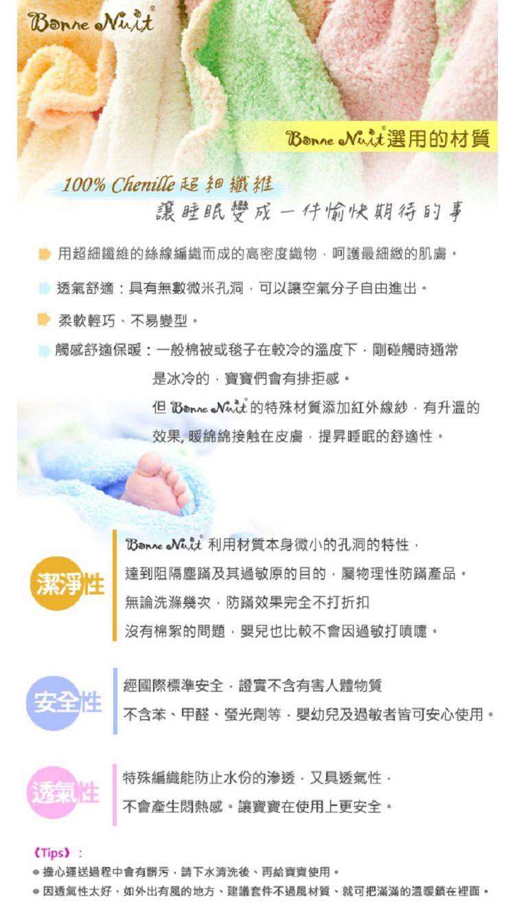 100% Chenille 超細纖維 選用的材質讓睡眠變成一件愉快期待的事用超細纖維的絲線編織而成的高密度織物呵護最細緻的肌膚透氣舒適:具有無數微米孔洞可以讓空氣分子自由進出。柔軟輕巧、不易變型。觸感舒適保暖:一般棉被或毯子在較冷的溫度下剛碰觸時通常是冰冷的寶寶們會有排拒感。 的特殊材質添加紅外線紗有升溫的效果暖綿綿接触在皮膚提昇睡眠的舒適性。潔淨性  利用材質本身微小的孔洞的特性達到阻隔塵及其過敏原的目的屬物理性防蹣產品。無論洗滌幾次防蹣效果完全不打折扣沒有棉絮的問題嬰兒也比較不會因過敏打噴嚏。經國際標準安全,證實不含有害人體物質安全性不含苯、甲醛、螢光劑等,嬰幼兒及過敏者皆可安心使用。特殊編織能防止水份的渗透,又具透氣性,透氣性不會產生悶熱感。讓寶寶在使用上更安全。《Tips》:擔心運送過程中會有髒污,請下水清洗後、再給寶寶使用。因透氣性太好,如外出有風的地方,建議套件不過風材質,就可把滿滿的溫暖在裡面。
